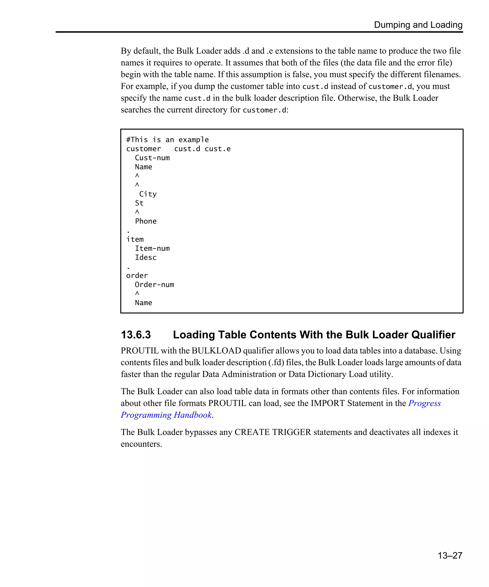 Dumping and Loading 13–27 By default, the Bulk Loader adds .d and .e extensions to the table name to produce the two file names it requires to operate. It assumes that both of the files (the data file and the error file) begin with the table name. If this assumption is false, you must specify the different filenames. For example, if you dump the customer table into cust.d instead of customer.d, you must specify the name cust.d in the bulk loader description file. Otherwise, the Bulk Loader searches the current directory for customer.d: 13.6.3 Loading Table Contents With the Bulk Loader Qualifier PROUTIL with the BULKLOAD qualifier allows you to load data tables into a database. Using contents files and bulk loader description (.fd) files, the Bulk Loader loads large amounts of data faster than the regular Data Administration or Data Dictionary Load utility. The Bulk Loader can also load table data in formats other than contents files. For information about other file formats PROUTIL can load, see the IMPORT Statement in the Progress Programming Handbook. The Bulk Loader bypasses any CREATE TRIGGER statements and deactivates all indexes it encounters. #This is an example customer cust.d cust.e Cust-num Name ^ ^ City St ^ Phone . item Item-num Idesc . order Order-num ^ Name 