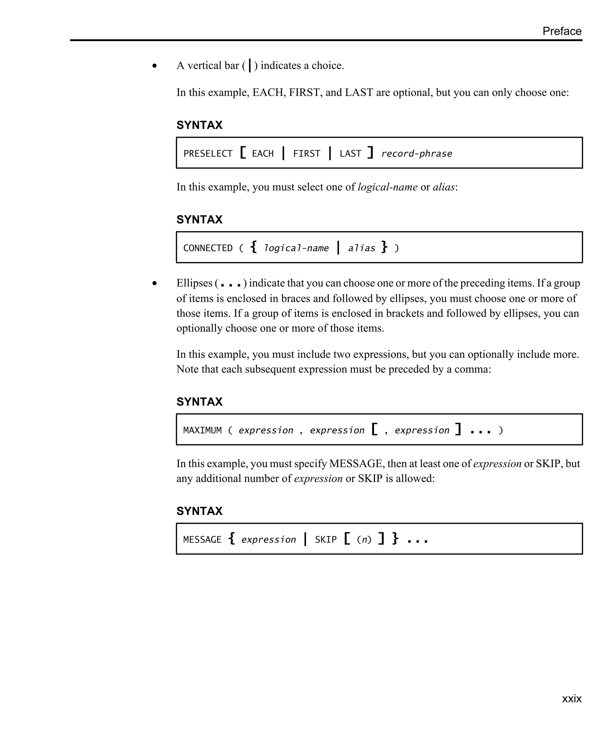 Preface xxix • A vertical bar (|) indicates a choice. In this example, EACH, FIRST, and LAST are optional, but you can only choose one: In this example, you must select one of logical-name or alias: • Ellipses (...) indicate that you can choose one or more of the preceding items. If a group of items is enclosed in braces and followed by ellipses, you must choose one or more of those items. If a group of items is enclosed in brackets and followed by ellipses, you can optionally choose one or more of those items. In this example, you must include two expressions, but you can optionally include more. Note that each subsequent expression must be preceded by a comma: In this example, you must specify MESSAGE, then at least one of expression or SKIP, but any additional number of expression or SKIP is allowed: SYNTAX PRESELECT [ EACH | FIRST | LAST ] record-phrase SYNTAX CONNECTED ( { logical-name | alias } ) SYNTAX MAXIMUM ( expression , expression [ , expression ] ... ) SYNTAX MESSAGE { expression | SKIP [ (n) ] } ... 