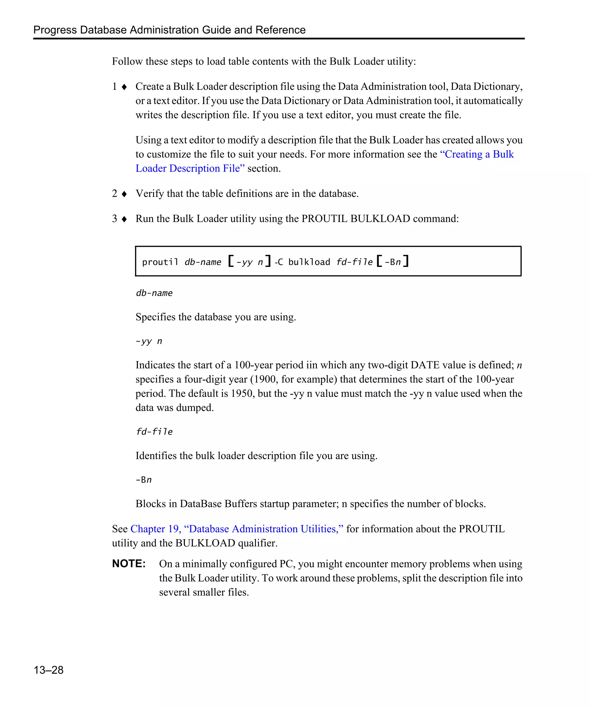 Progress Database Administration Guide and Reference 13–28 Follow these steps to load table contents with the Bulk Loader utility: 1 ♦ Create a Bulk Loader description file using the Data Administration tool, Data Dictionary, or a text editor. If you use the Data Dictionary or Data Administration tool, it automatically writes the description file. If you use a text editor, you must create the file. Using a text editor to modify a description file that the Bulk Loader has created allows you to customize the file to suit your needs. For more information see the “Creating a Bulk Loader Description File” section. 2 ♦ Verify that the table definitions are in the database. 3 ♦ Run the Bulk Loader utility using the PROUTIL BULKLOAD command: db-name Specifies the database you are using. -yy n Indicates the start of a 100-year period iin which any two-digit DATE value is defined; n specifies a four-digit year (1900, for example) that determines the start of the 100-year period. The default is 1950, but the -yy n value must match the -yy n value used when the data was dumped. fd-file Identifies the bulk loader description file you are using. -Bn Blocks in DataBase Buffers startup parameter; n specifies the number of blocks. See Chapter 19, “Database Administration Utilities,” for information about the PROUTIL utility and the BULKLOAD qualifier. NOTE: On a minimally configured PC, you might encounter memory problems when using the Bulk Loader utility. To work around these problems, split the description file into several smaller files. proutil db-name [ -yy n ] -C bulkload fd-file [ -Bn ] 