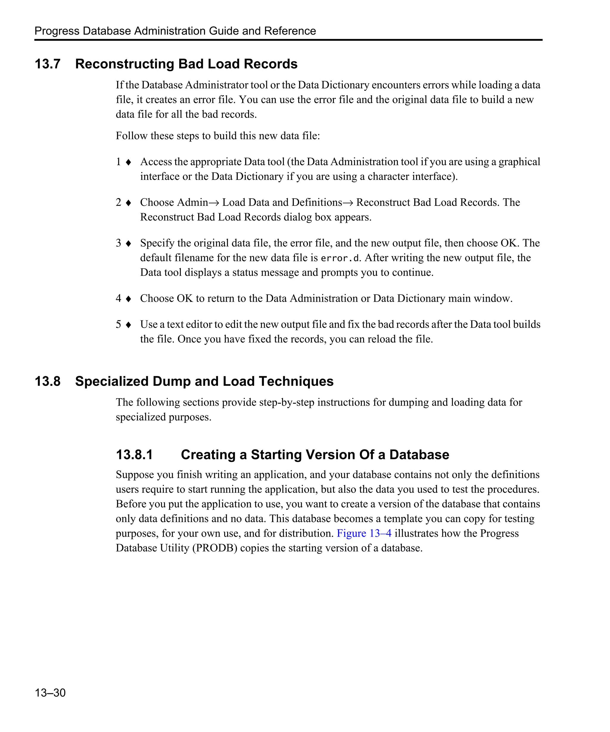 Progress Database Administration Guide and Reference 13–30 13.7 Reconstructing Bad Load Records If the Database Administrator tool or the Data Dictionary encounters errors while loading a data file, it creates an error file. You can use the error file and the original data file to build a new data file for all the bad records. Follow these steps to build this new data file: 1 ♦ Access the appropriate Data tool (the Data Administration tool if you are using a graphical interface or the Data Dictionary if you are using a character interface). 2 ♦ Choose Admin→ Load Data and Definitions→ Reconstruct Bad Load Records. The Reconstruct Bad Load Records dialog box appears. 3 ♦ Specify the original data file, the error file, and the new output file, then choose OK. The default filename for the new data file is error.d. After writing the new output file, the Data tool displays a status message and prompts you to continue. 4 ♦ Choose OK to return to the Data Administration or Data Dictionary main window. 5 ♦ Use a text editor to edit the new output file and fix the bad records after the Data tool builds the file. Once you have fixed the records, you can reload the file. 13.8 Specialized Dump and Load Techniques The following sections provide step-by-step instructions for dumping and loading data for specialized purposes. 13.8.1 Creating a Starting Version Of a Database Suppose you finish writing an application, and your database contains not only the definitions users require to start running the application, but also the data you used to test the procedures. Before you put the application to use, you want to create a version of the database that contains only data definitions and no data. This database becomes a template you can copy for testing purposes, for your own use, and for distribution. Figure 13–4 illustrates how the Progress Database Utility (PRODB) copies the starting version of a database. 