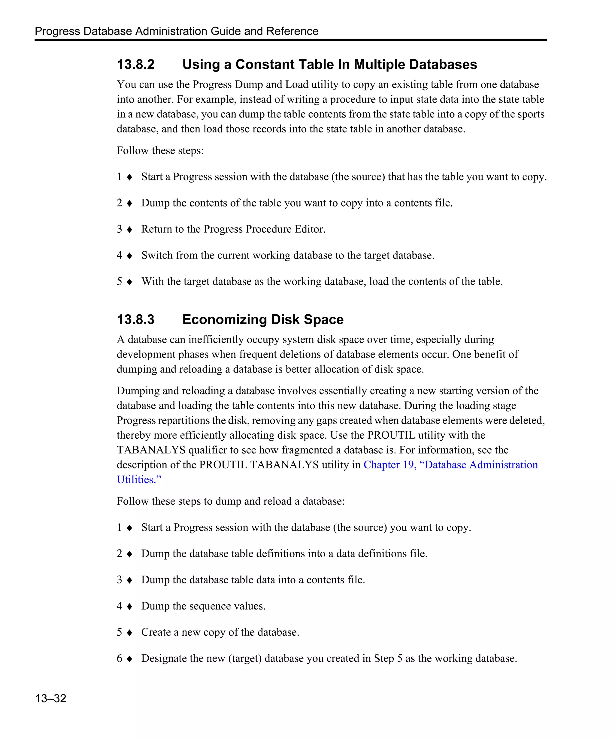 Progress Database Administration Guide and Reference 13–32 13.8.2 Using a Constant Table In Multiple Databases You can use the Progress Dump and Load utility to copy an existing table from one database into another. For example, instead of writing a procedure to input state data into the state table in a new database, you can dump the table contents from the state table into a copy of the sports database, and then load those records into the state table in another database. Follow these steps: 1 ♦ Start a Progress session with the database (the source) that has the table you want to copy. 2 ♦ Dump the contents of the table you want to copy into a contents file. 3 ♦ Return to the Progress Procedure Editor. 4 ♦ Switch from the current working database to the target database. 5 ♦ With the target database as the working database, load the contents of the table. 13.8.3 Economizing Disk Space A database can inefficiently occupy system disk space over time, especially during development phases when frequent deletions of database elements occur. One benefit of dumping and reloading a database is better allocation of disk space. Dumping and reloading a database involves essentially creating a new starting version of the database and loading the table contents into this new database. During the loading stage Progress repartitions the disk, removing any gaps created when database elements were deleted, thereby more efficiently allocating disk space. Use the PROUTIL utility with the TABANALYS qualifier to see how fragmented a database is. For information, see the description of the PROUTIL TABANALYS utility in Chapter 19, “Database Administration Utilities.” Follow these steps to dump and reload a database: 1 ♦ Start a Progress session with the database (the source) you want to copy. 2 ♦ Dump the database table definitions into a data definitions file. 3 ♦ Dump the database table data into a contents file. 4 ♦ Dump the sequence values. 5 ♦ Create a new copy of the database. 6 ♦ Designate the new (target) database you created in Step 5 as the working database. 