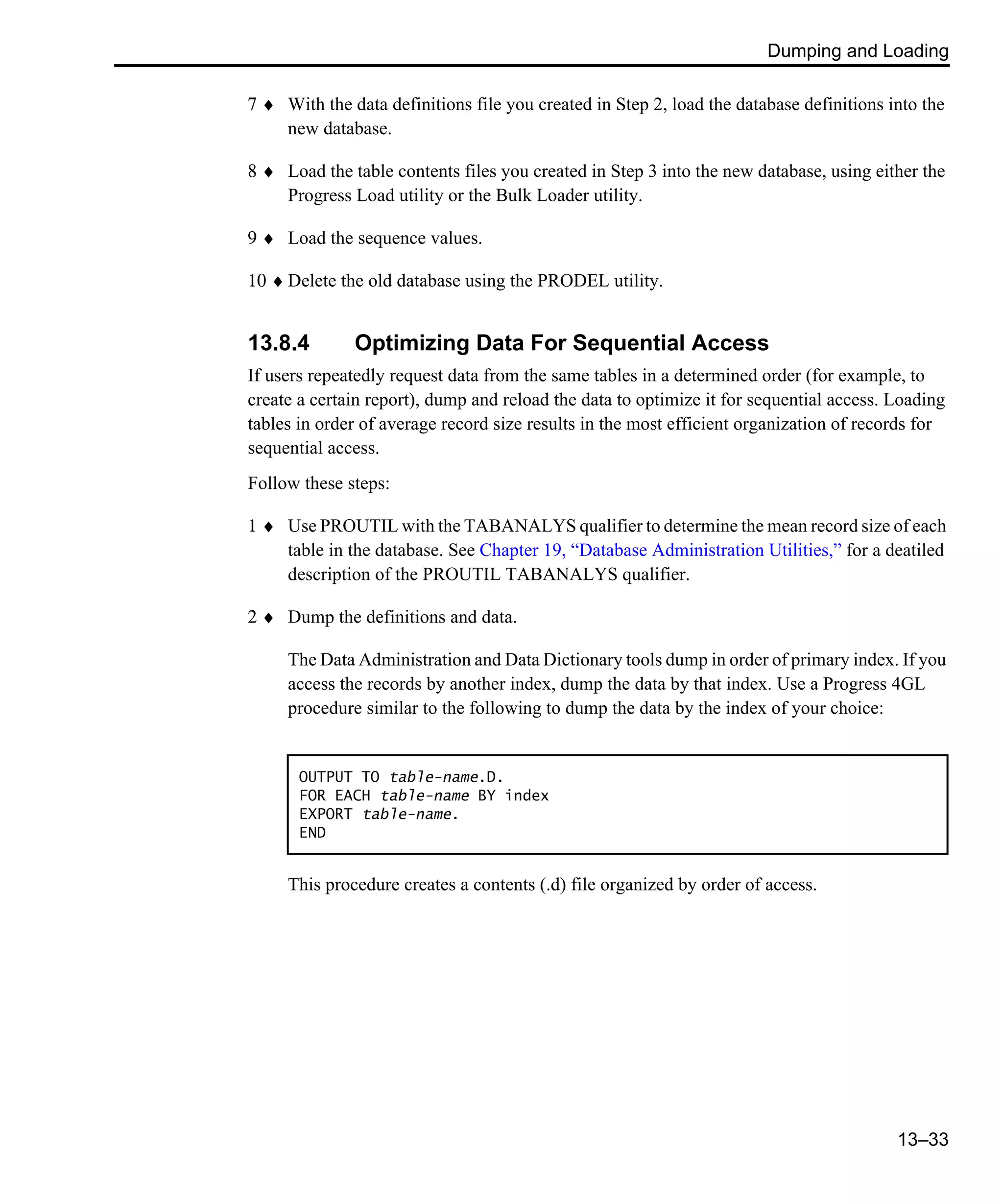 Dumping and Loading 13–33 7 ♦ With the data definitions file you created in Step 2, load the database definitions into the new database. 8 ♦ Load the table contents files you created in Step 3 into the new database, using either the Progress Load utility or the Bulk Loader utility. 9 ♦ Load the sequence values. 10 ♦ Delete the old database using the PRODEL utility. 13.8.4 Optimizing Data For Sequential Access If users repeatedly request data from the same tables in a determined order (for example, to create a certain report), dump and reload the data to optimize it for sequential access. Loading tables in order of average record size results in the most efficient organization of records for sequential access. Follow these steps: 1 ♦ Use PROUTIL with the TABANALYS qualifier to determine the mean record size of each table in the database. See Chapter 19, “Database Administration Utilities,” for a deatiled description of the PROUTIL TABANALYS qualifier. 2 ♦ Dump the definitions and data. The Data Administration and Data Dictionary tools dump in order of primary index. If you access the records by another index, dump the data by that index. Use a Progress 4GL procedure similar to the following to dump the data by the index of your choice: This procedure creates a contents (.d) file organized by order of access. OUTPUT TO table-name.D. FOR EACH table-name BY index EXPORT table-name. END 