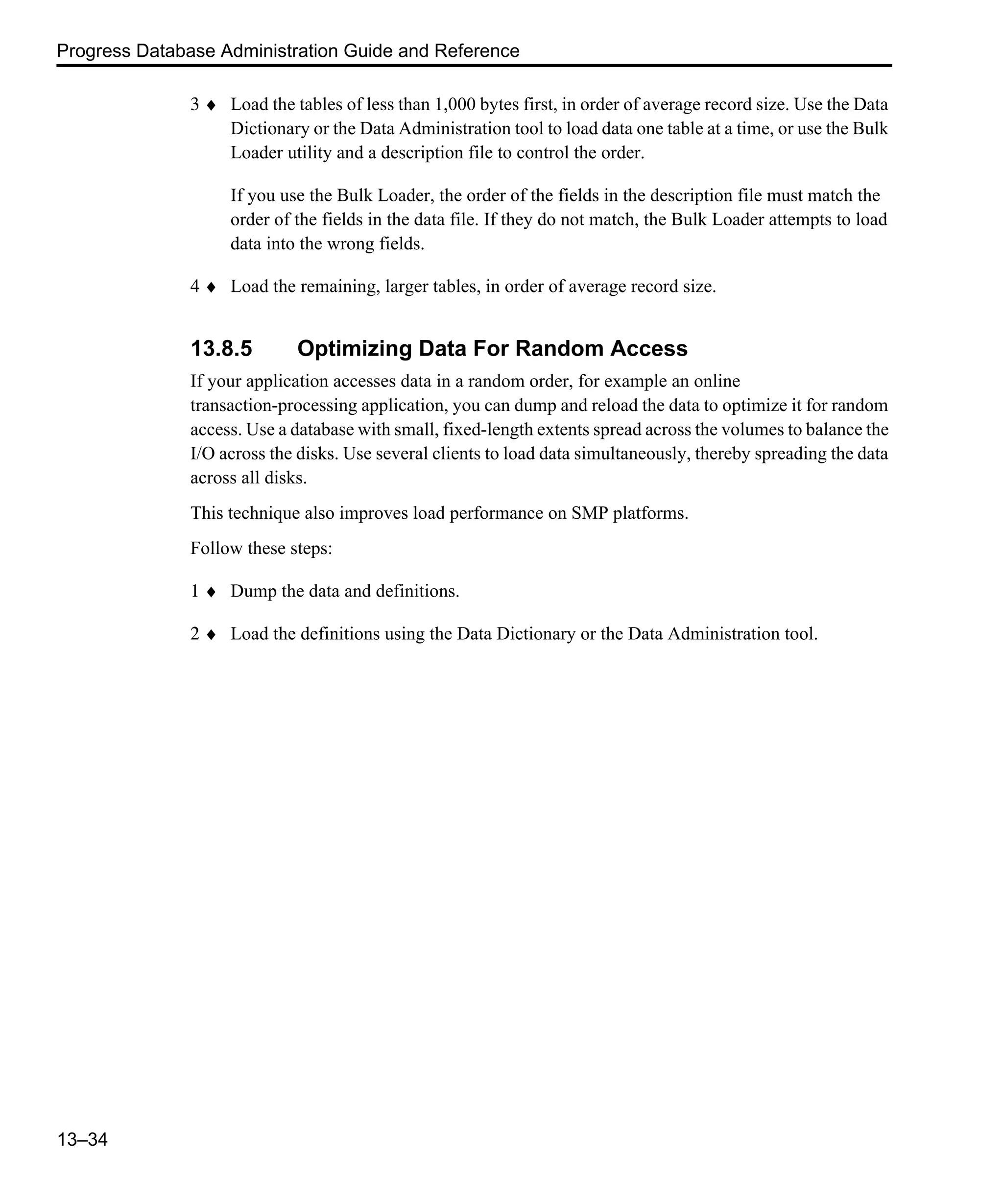 Progress Database Administration Guide and Reference 13–34 3 ♦ Load the tables of less than 1,000 bytes first, in order of average record size. Use the Data Dictionary or the Data Administration tool to load data one table at a time, or use the Bulk Loader utility and a description file to control the order. If you use the Bulk Loader, the order of the fields in the description file must match the order of the fields in the data file. If they do not match, the Bulk Loader attempts to load data into the wrong fields. 4 ♦ Load the remaining, larger tables, in order of average record size. 13.8.5 Optimizing Data For Random Access If your application accesses data in a random order, for example an online transaction-processing application, you can dump and reload the data to optimize it for random access. Use a database with small, fixed-length extents spread across the volumes to balance the I/O across the disks. Use several clients to load data simultaneously, thereby spreading the data across all disks. This technique also improves load performance on SMP platforms. Follow these steps: 1 ♦ Dump the data and definitions. 2 ♦ Load the definitions using the Data Dictionary or the Data Administration tool. 