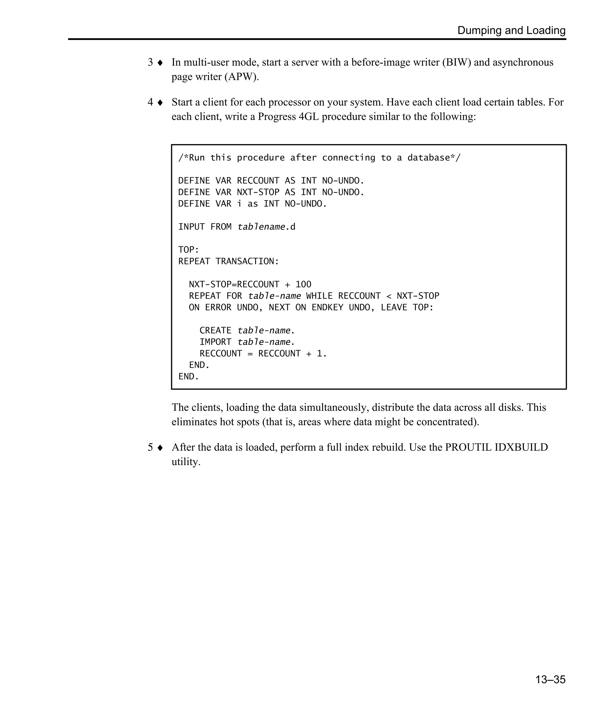 Dumping and Loading 13–35 3 ♦ In multi-user mode, start a server with a before-image writer (BIW) and asynchronous page writer (APW). 4 ♦ Start a client for each processor on your system. Have each client load certain tables. For each client, write a Progress 4GL procedure similar to the following: The clients, loading the data simultaneously, distribute the data across all disks. This eliminates hot spots (that is, areas where data might be concentrated). 5 ♦ After the data is loaded, perform a full index rebuild. Use the PROUTIL IDXBUILD utility. /*Run this procedure after connecting to a database*/ DEFINE VAR RECCOUNT AS INT NO-UNDO. DEFINE VAR NXT-STOP AS INT NO-UNDO. DEFINE VAR i as INT NO-UNDO. INPUT FROM tablename.d TOP: REPEAT TRANSACTION: NXT-STOP=RECCOUNT + 100 REPEAT FOR table-name WHILE RECCOUNT < NXT-STOP ON ERROR UNDO, NEXT ON ENDKEY UNDO, LEAVE TOP: CREATE table-name. IMPORT table-name. RECCOUNT = RECCOUNT + 1. END. END. 