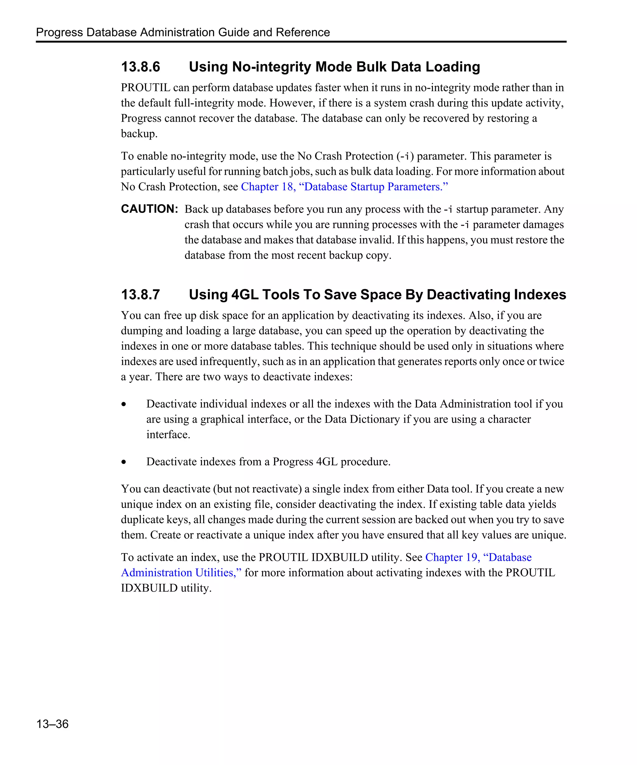 Progress Database Administration Guide and Reference 13–36 13.8.6 Using No-integrity Mode Bulk Data Loading PROUTIL can perform database updates faster when it runs in no-integrity mode rather than in the default full-integrity mode. However, if there is a system crash during this update activity, Progress cannot recover the database. The database can only be recovered by restoring a backup. To enable no-integrity mode, use the No Crash Protection (-i) parameter. This parameter is particularly useful for running batch jobs, such as bulk data loading. For more information about No Crash Protection, see Chapter 18, “Database Startup Parameters.” CAUTION: Back up databases before you run any process with the -i startup parameter. Any crash that occurs while you are running processes with the -i parameter damages the database and makes that database invalid. If this happens, you must restore the database from the most recent backup copy. 13.8.7 Using 4GL Tools To Save Space By Deactivating Indexes You can free up disk space for an application by deactivating its indexes. Also, if you are dumping and loading a large database, you can speed up the operation by deactivating the indexes in one or more database tables. This technique should be used only in situations where indexes are used infrequently, such as in an application that generates reports only once or twice a year. There are two ways to deactivate indexes: • Deactivate individual indexes or all the indexes with the Data Administration tool if you are using a graphical interface, or the Data Dictionary if you are using a character interface. • Deactivate indexes from a Progress 4GL procedure. You can deactivate (but not reactivate) a single index from either Data tool. If you create a new unique index on an existing file, consider deactivating the index. If existing table data yields duplicate keys, all changes made during the current session are backed out when you try to save them. Create or reactivate a unique index after you have ensured that all key values are unique. To activate an index, use the PROUTIL IDXBUILD utility. See Chapter 19, “Database Administration Utilities,” for more information about activating indexes with the PROUTIL IDXBUILD utility. 
