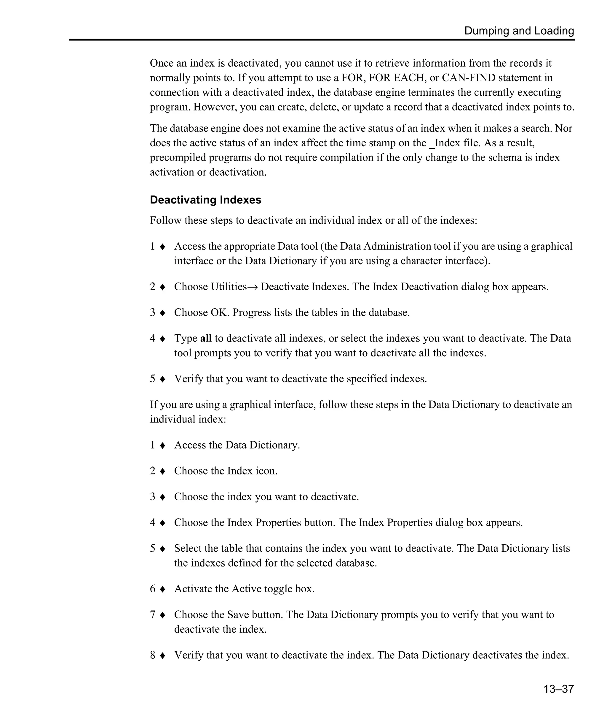 Dumping and Loading 13–37 Once an index is deactivated, you cannot use it to retrieve information from the records it normally points to. If you attempt to use a FOR, FOR EACH, or CAN-FIND statement in connection with a deactivated index, the database engine terminates the currently executing program. However, you can create, delete, or update a record that a deactivated index points to. The database engine does not examine the active status of an index when it makes a search. Nor does the active status of an index affect the time stamp on the _Index file. As a result, precompiled programs do not require compilation if the only change to the schema is index activation or deactivation. Deactivating Indexes Follow these steps to deactivate an individual index or all of the indexes: 1 ♦ Access the appropriate Data tool (the Data Administration tool if you are using a graphical interface or the Data Dictionary if you are using a character interface). 2 ♦ Choose Utilities→ Deactivate Indexes. The Index Deactivation dialog box appears. 3 ♦ Choose OK. Progress lists the tables in the database. 4 ♦ Type all to deactivate all indexes, or select the indexes you want to deactivate. The Data tool prompts you to verify that you want to deactivate all the indexes. 5 ♦ Verify that you want to deactivate the specified indexes. If you are using a graphical interface, follow these steps in the Data Dictionary to deactivate an individual index: 1 ♦ Access the Data Dictionary. 2 ♦ Choose the Index icon. 3 ♦ Choose the index you want to deactivate. 4 ♦ Choose the Index Properties button. The Index Properties dialog box appears. 5 ♦ Select the table that contains the index you want to deactivate. The Data Dictionary lists the indexes defined for the selected database. 6 ♦ Activate the Active toggle box. 7 ♦ Choose the Save button. The Data Dictionary prompts you to verify that you want to deactivate the index. 8 ♦ Verify that you want to deactivate the index. The Data Dictionary deactivates the index. 