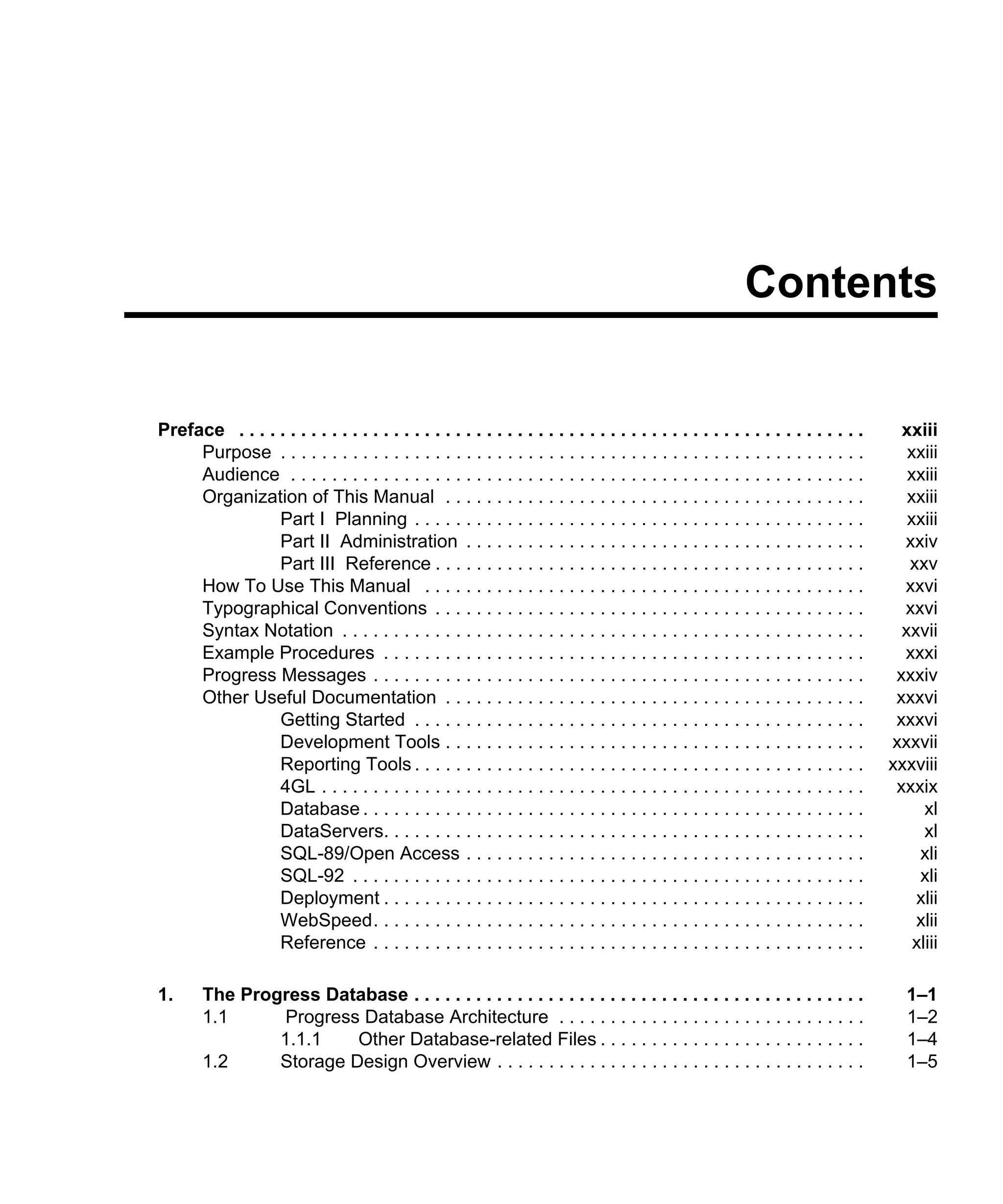 Contents Preface . . . . . . . . . . . . . . . . . . . . . . . . . . . . . . . . . . . . . . . . . . . . . . . . . . . . . . . . . . . . . xxiii Purpose . . . . . . . . . . . . . . . . . . . . . . . . . . . . . . . . . . . . . . . . . . . . . . . . . . . . . . . . . xxiii Audience . . . . . . . . . . . . . . . . . . . . . . . . . . . . . . . . . . . . . . . . . . . . . . . . . . . . . . . . xxiii Organization of This Manual . . . . . . . . . . . . . . . . . . . . . . . . . . . . . . . . . . . . . . . . . xxiii Part I Planning . . . . . . . . . . . . . . . . . . . . . . . . . . . . . . . . . . . . . . . . . . . . xxiii Part II Administration . . . . . . . . . . . . . . . . . . . . . . . . . . . . . . . . . . . . . . . xxiv Part III Reference . . . . . . . . . . . . . . . . . . . . . . . . . . . . . . . . . . . . . . . . . . xxv How To Use This Manual . . . . . . . . . . . . . . . . . . . . . . . . . . . . . . . . . . . . . . . . . . . xxvi Typographical Conventions . . . . . . . . . . . . . . . . . . . . . . . . . . . . . . . . . . . . . . . . . . xxvi Syntax Notation . . . . . . . . . . . . . . . . . . . . . . . . . . . . . . . . . . . . . . . . . . . . . . . . . . . xxvii Example Procedures . . . . . . . . . . . . . . . . . . . . . . . . . . . . . . . . . . . . . . . . . . . . . . . xxxi Progress Messages . . . . . . . . . . . . . . . . . . . . . . . . . . . . . . . . . . . . . . . . . . . . . . . . xxxiv Other Useful Documentation . . . . . . . . . . . . . . . . . . . . . . . . . . . . . . . . . . . . . . . . . xxxvi Getting Started . . . . . . . . . . . . . . . . . . . . . . . . . . . . . . . . . . . . . . . . . . . . xxxvi Development Tools . . . . . . . . . . . . . . . . . . . . . . . . . . . . . . . . . . . . . . . . . xxxvii Reporting Tools . . . . . . . . . . . . . . . . . . . . . . . . . . . . . . . . . . . . . . . . . . . . xxxviii 4GL . . . . . . . . . . . . . . . . . . . . . . . . . . . . . . . . . . . . . . . . . . . . . . . . . . . . . xxxix Database . . . . . . . . . . . . . . . . . . . . . . . . . . . . . . . . . . . . . . . . . . . . . . . . . xl DataServers. . . . . . . . . . . . . . . . . . . . . . . . . . . . . . . . . . . . . . . . . . . . . . . xl SQL-89/Open Access . . . . . . . . . . . . . . . . . . . . . . . . . . . . . . . . . . . . . . . xli SQL-92 . . . . . . . . . . . . . . . . . . . . . . . . . . . . . . . . . . . . . . . . . . . . . . . . . . xli Deployment . . . . . . . . . . . . . . . . . . . . . . . . . . . . . . . . . . . . . . . . . . . . . . . xlii WebSpeed. . . . . . . . . . . . . . . . . . . . . . . . . . . . . . . . . . . . . . . . . . . . . . . . xlii Reference . . . . . . . . . . . . . . . . . . . . . . . . . . . . . . . . . . . . . . . . . . . . . . . . xliii 1. The Progress Database . . . . . . . . . . . . . . . . . . . . . . . . . . . . . . . . . . . . . . . . . . . . 1–1 1.1 Progress Database Architecture . . . . . . . . . . . . . . . . . . . . . . . . . . . . . . 1–2 1.1.1 Other Database-related Files . . . . . . . . . . . . . . . . . . . . . . . . . . 1–4 1.2 Storage Design Overview . . . . . . . . . . . . . . . . . . . . . . . . . . . . . . . . . . . . 1–5 