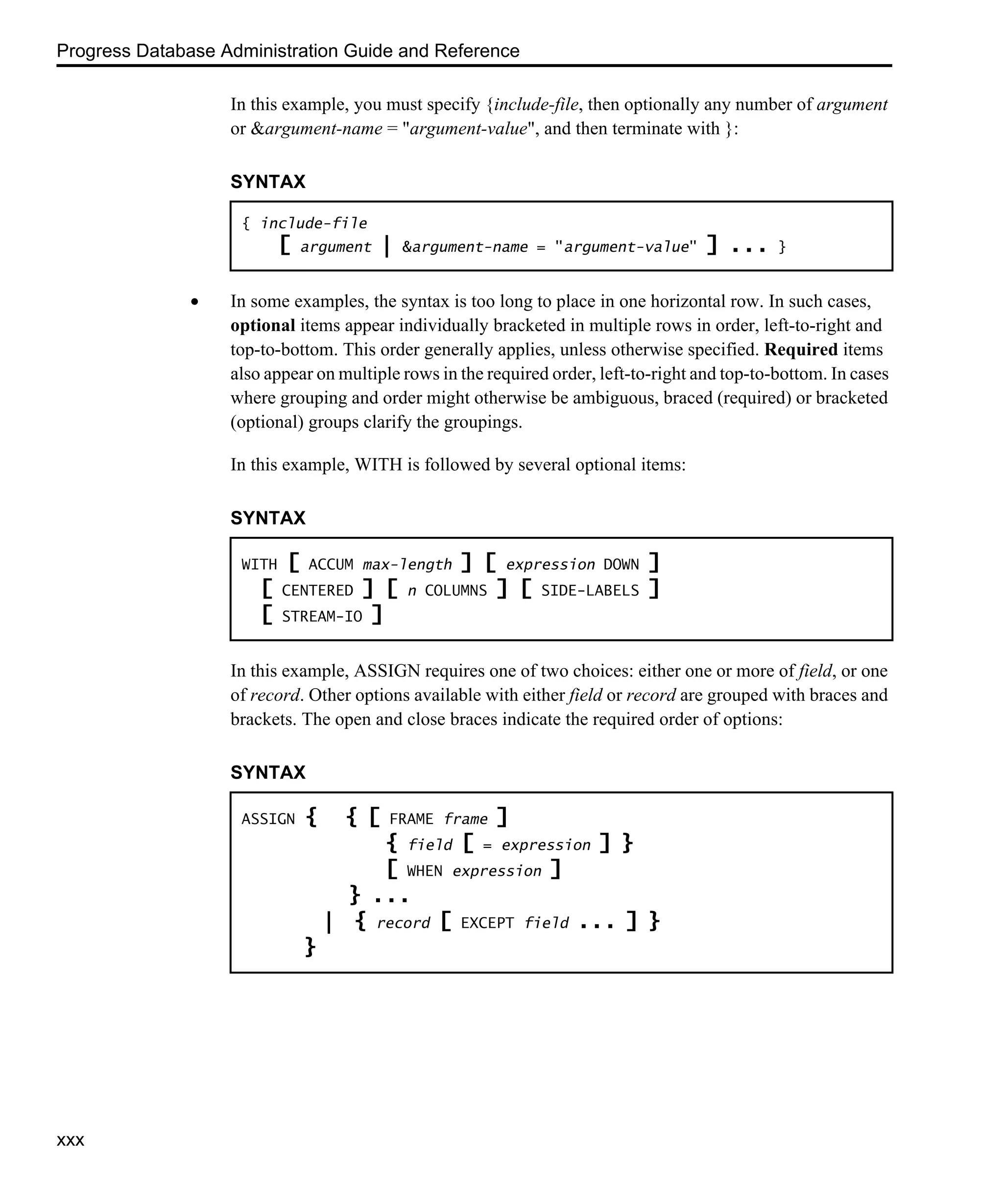 Progress Database Administration Guide and Reference xxx In this example, you must specify {include-file, then optionally any number of argument or &argument-name = "argument-value", and then terminate with }: • In some examples, the syntax is too long to place in one horizontal row. In such cases, optional items appear individually bracketed in multiple rows in order, left-to-right and top-to-bottom. This order generally applies, unless otherwise specified. Required items also appear on multiple rows in the required order, left-to-right and top-to-bottom. In cases where grouping and order might otherwise be ambiguous, braced (required) or bracketed (optional) groups clarify the groupings. In this example, WITH is followed by several optional items: In this example, ASSIGN requires one of two choices: either one or more of field, or one of record. Other options available with either field or record are grouped with braces and brackets. The open and close braces indicate the required order of options: SYNTAX { include-file [ argument | &argument-name = "argument-value" ] ... } SYNTAX WITH [ ACCUM max-length ] [ expression DOWN ] [ CENTERED ] [ n COLUMNS ] [ SIDE-LABELS ] [ STREAM-IO ] SYNTAX ASSIGN { { [ FRAME frame ] { field [ = expression ] } [ WHEN expression ] } ... | { record [ EXCEPT field ... ] } } 