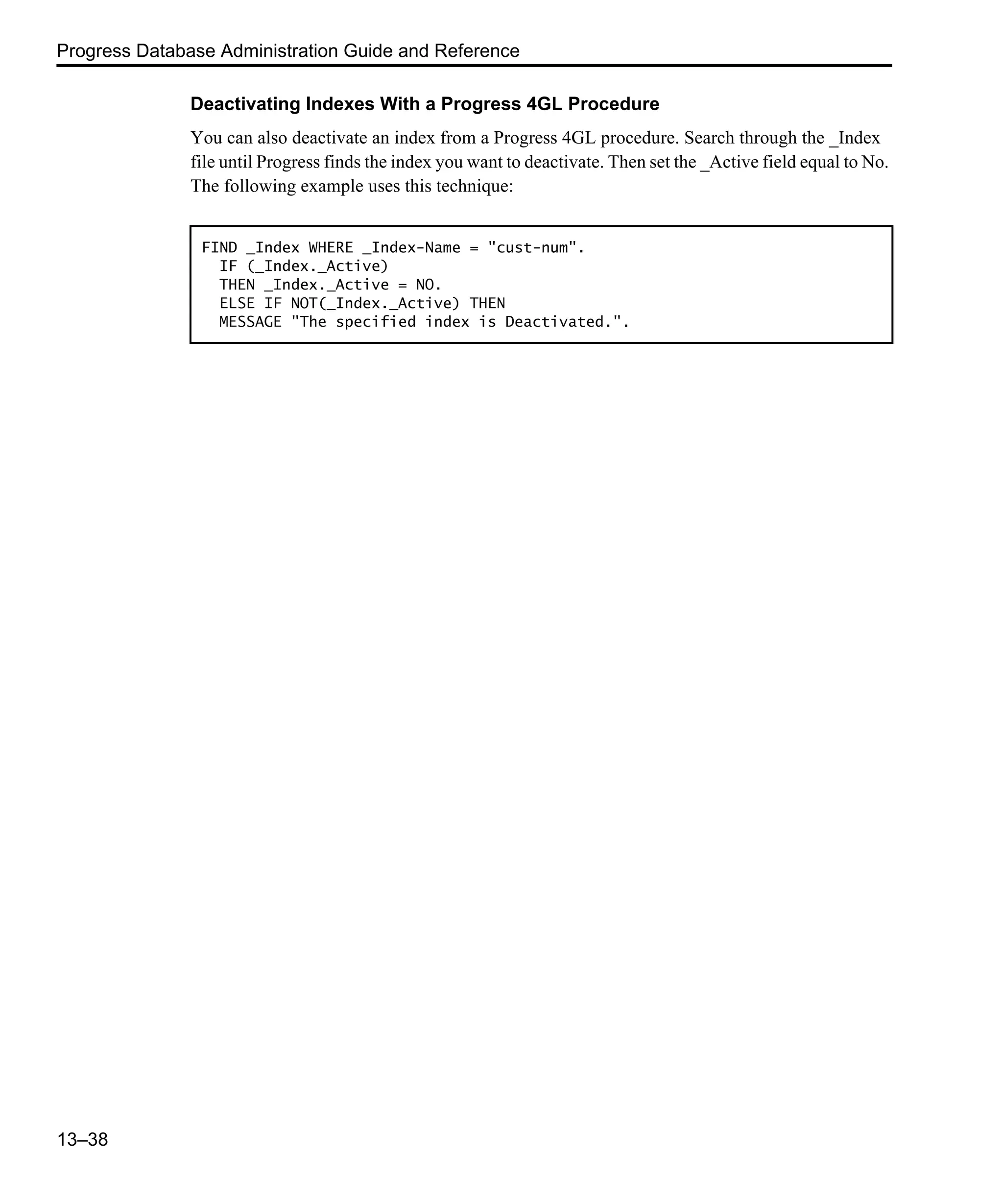 Progress Database Administration Guide and Reference 13–38 Deactivating Indexes With a Progress 4GL Procedure You can also deactivate an index from a Progress 4GL procedure. Search through the _Index file until Progress finds the index you want to deactivate. Then set the _Active field equal to No. The following example uses this technique: FIND _Index WHERE _Index-Name = "cust-num". IF (_Index._Active) THEN _Index._Active = NO. ELSE IF NOT(_Index._Active) THEN MESSAGE "The specified index is Deactivated.". 