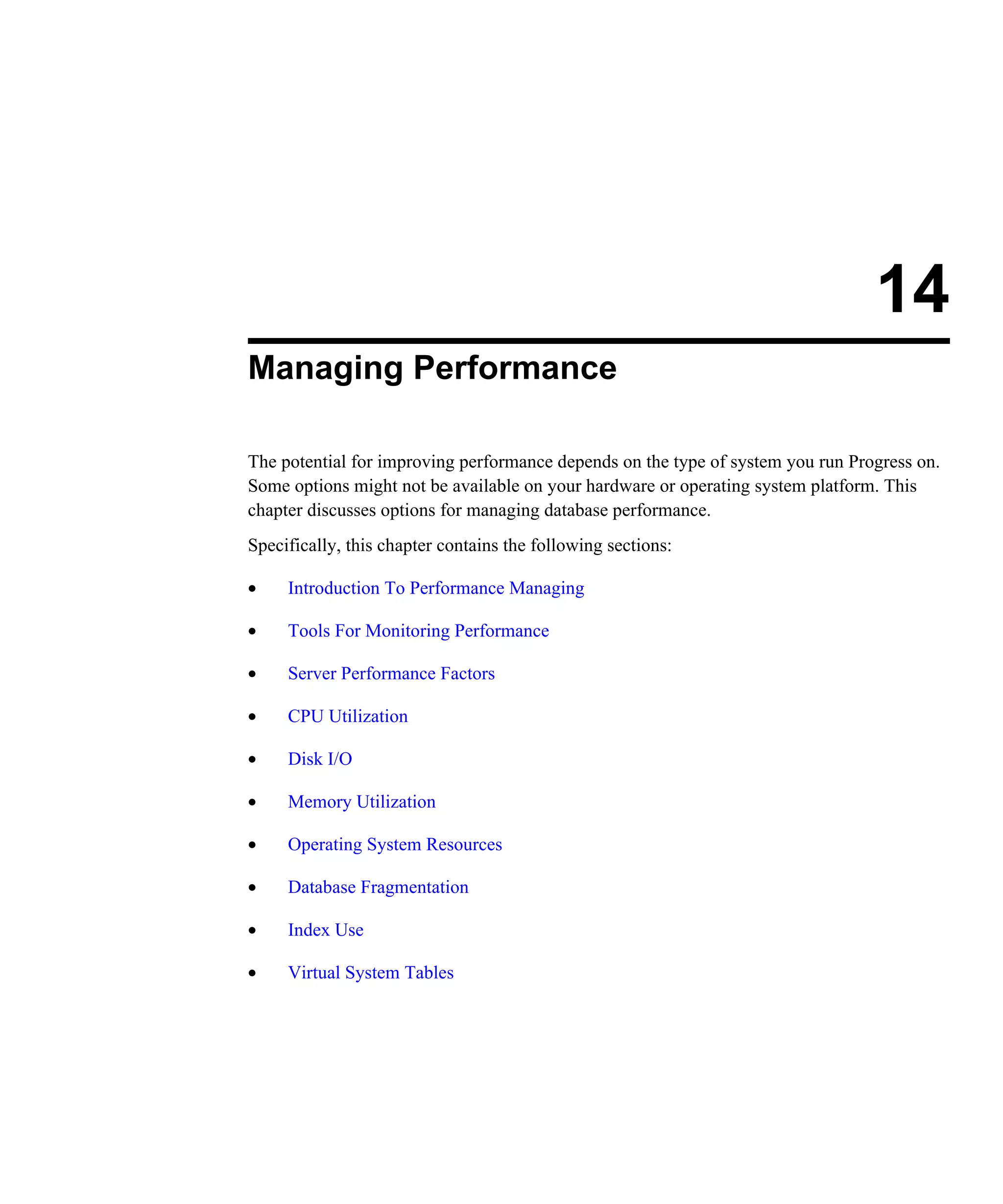 14 Managing Performance The potential for improving performance depends on the type of system you run Progress on. Some options might not be available on your hardware or operating system platform. This chapter discusses options for managing database performance. Specifically, this chapter contains the following sections: • Introduction To Performance Managing • Tools For Monitoring Performance • Server Performance Factors • CPU Utilization • Disk I/O • Memory Utilization • Operating System Resources • Database Fragmentation • Index Use • Virtual System Tables 