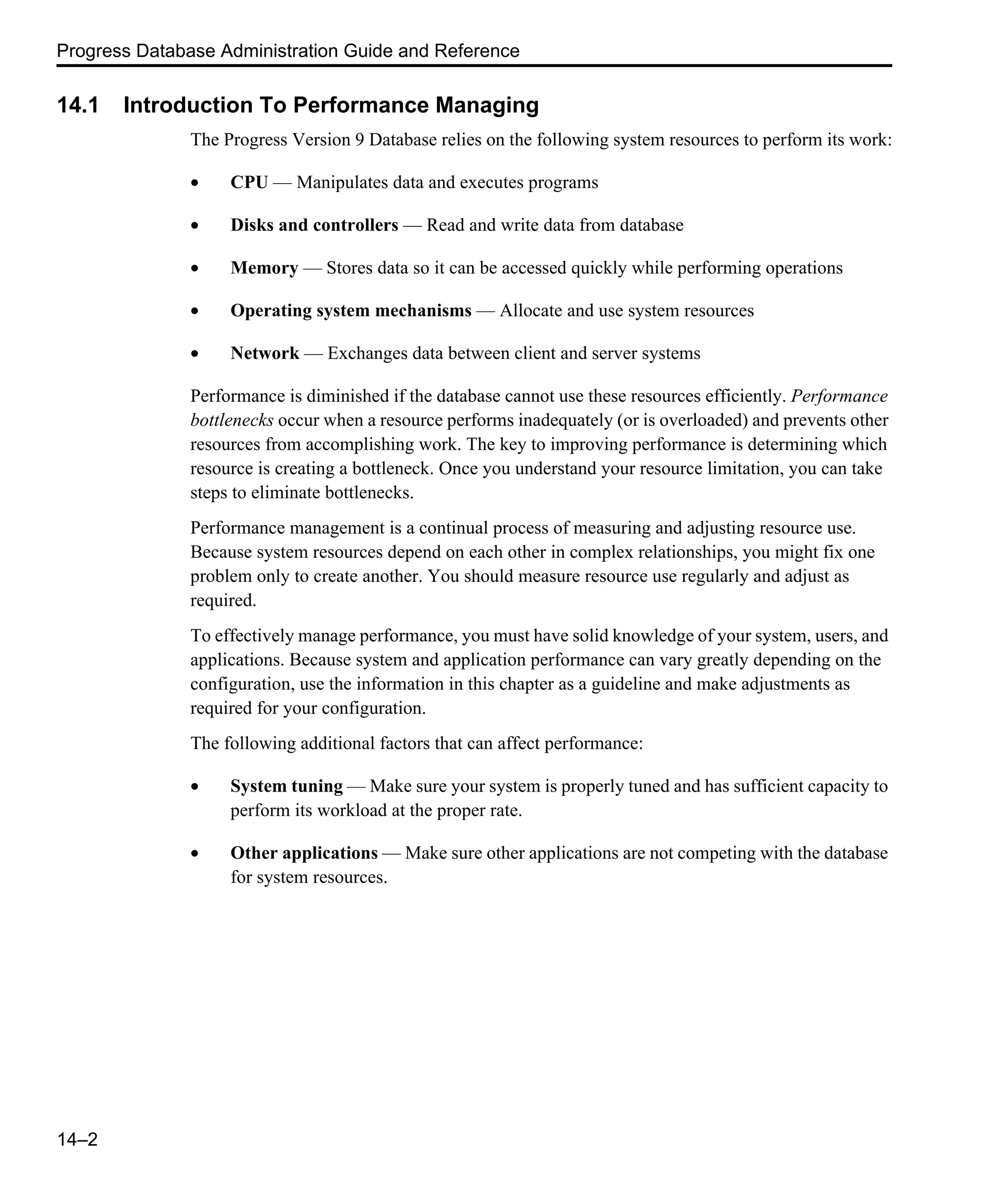Progress Database Administration Guide and Reference 14–2 14.1 Introduction To Performance Managing The Progress Version 9 Database relies on the following system resources to perform its work: • CPU — Manipulates data and executes programs • Disks and controllers — Read and write data from database • Memory — Stores data so it can be accessed quickly while performing operations • Operating system mechanisms — Allocate and use system resources • Network — Exchanges data between client and server systems Performance is diminished if the database cannot use these resources efficiently. Performance bottlenecks occur when a resource performs inadequately (or is overloaded) and prevents other resources from accomplishing work. The key to improving performance is determining which resource is creating a bottleneck. Once you understand your resource limitation, you can take steps to eliminate bottlenecks. Performance management is a continual process of measuring and adjusting resource use. Because system resources depend on each other in complex relationships, you might fix one problem only to create another. You should measure resource use regularly and adjust as required. To effectively manage performance, you must have solid knowledge of your system, users, and applications. Because system and application performance can vary greatly depending on the configuration, use the information in this chapter as a guideline and make adjustments as required for your configuration. The following additional factors that can affect performance: • System tuning — Make sure your system is properly tuned and has sufficient capacity to perform its workload at the proper rate. • Other applications — Make sure other applications are not competing with the database for system resources. 
