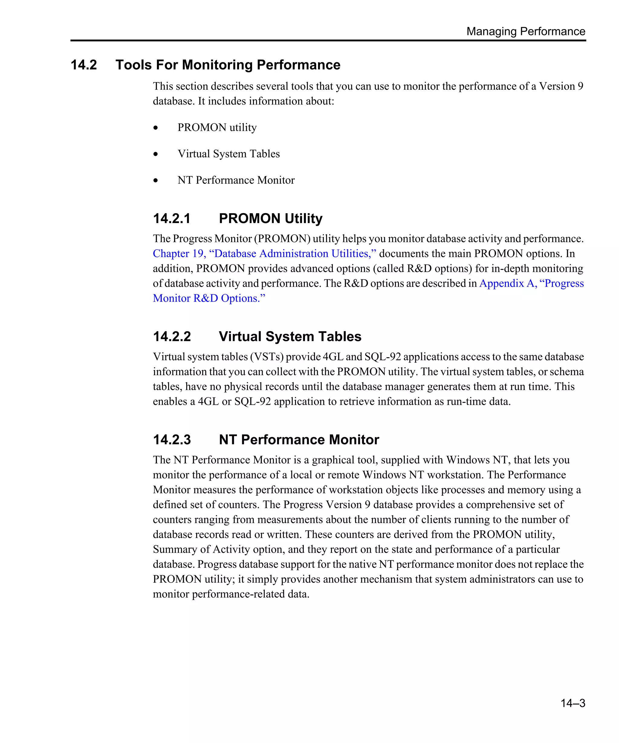 Managing Performance 14–3 14.2 Tools For Monitoring Performance This section describes several tools that you can use to monitor the performance of a Version 9 database. It includes information about: • PROMON utility • Virtual System Tables • NT Performance Monitor 14.2.1 PROMON Utility The Progress Monitor (PROMON) utility helps you monitor database activity and performance. Chapter 19, “Database Administration Utilities,” documents the main PROMON options. In addition, PROMON provides advanced options (called R&D options) for in-depth monitoring of database activity and performance. The R&D options are described in Appendix A, “Progress Monitor R&D Options.” 14.2.2 Virtual System Tables Virtual system tables (VSTs) provide 4GL and SQL-92 applications access to the same database information that you can collect with the PROMON utility. The virtual system tables, or schema tables, have no physical records until the database manager generates them at run time. This enables a 4GL or SQL-92 application to retrieve information as run-time data. 14.2.3 NT Performance Monitor The NT Performance Monitor is a graphical tool, supplied with Windows NT, that lets you monitor the performance of a local or remote Windows NT workstation. The Performance Monitor measures the performance of workstation objects like processes and memory using a defined set of counters. The Progress Version 9 database provides a comprehensive set of counters ranging from measurements about the number of clients running to the number of database records read or written. These counters are derived from the PROMON utility, Summary of Activity option, and they report on the state and performance of a particular database. Progress database support for the native NT performance monitor does not replace the PROMON utility; it simply provides another mechanism that system administrators can use to monitor performance-related data. 