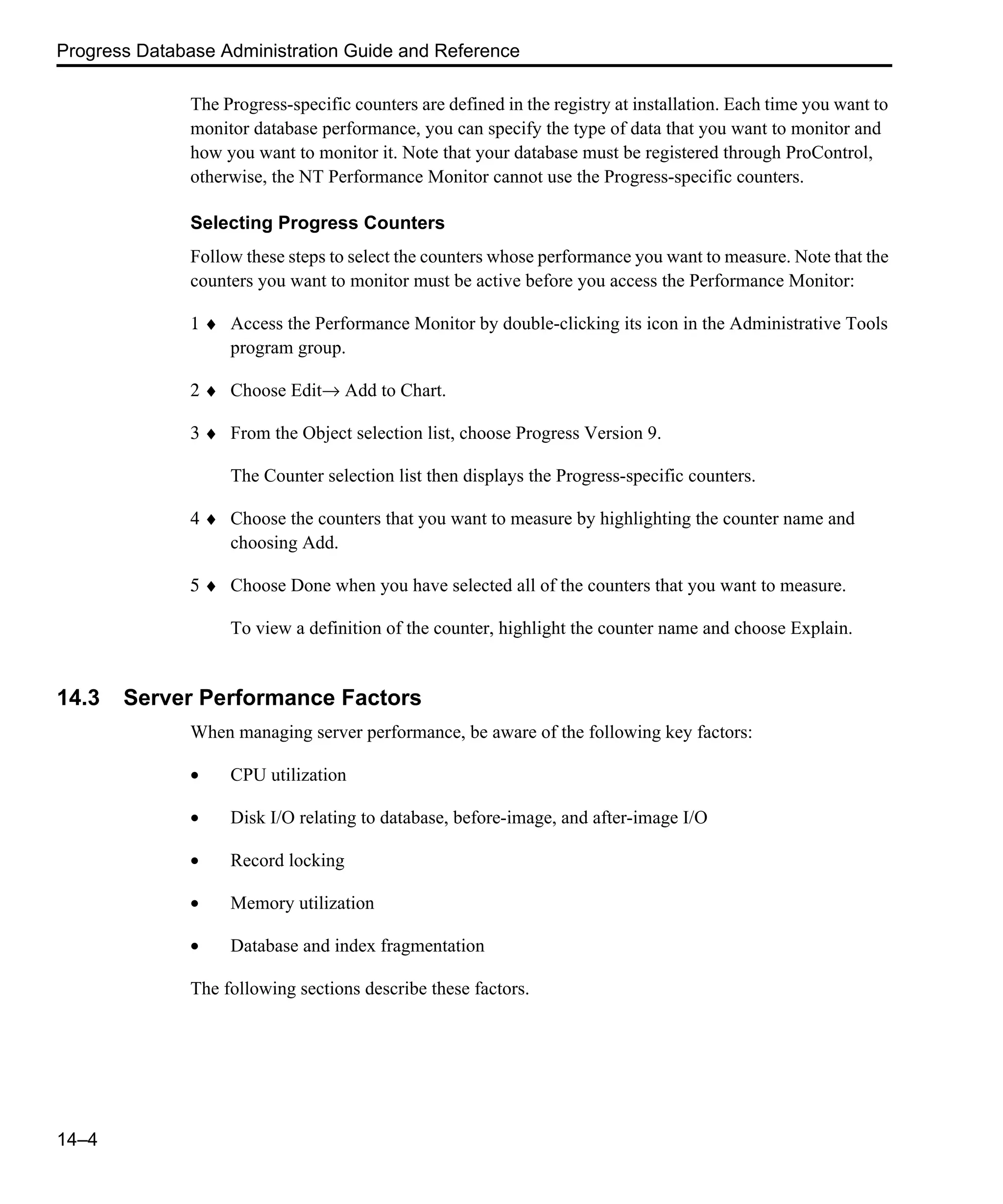 Progress Database Administration Guide and Reference 14–4 The Progress-specific counters are defined in the registry at installation. Each time you want to monitor database performance, you can specify the type of data that you want to monitor and how you want to monitor it. Note that your database must be registered through ProControl, otherwise, the NT Performance Monitor cannot use the Progress-specific counters. Selecting Progress Counters Follow these steps to select the counters whose performance you want to measure. Note that the counters you want to monitor must be active before you access the Performance Monitor: 1 ♦ Access the Performance Monitor by double-clicking its icon in the Administrative Tools program group. 2 ♦ Choose Edit→ Add to Chart. 3 ♦ From the Object selection list, choose Progress Version 9. The Counter selection list then displays the Progress-specific counters. 4 ♦ Choose the counters that you want to measure by highlighting the counter name and choosing Add. 5 ♦ Choose Done when you have selected all of the counters that you want to measure. To view a definition of the counter, highlight the counter name and choose Explain. 14.3 Server Performance Factors When managing server performance, be aware of the following key factors: • CPU utilization • Disk I/O relating to database, before-image, and after-image I/O • Record locking • Memory utilization • Database and index fragmentation The following sections describe these factors. 
