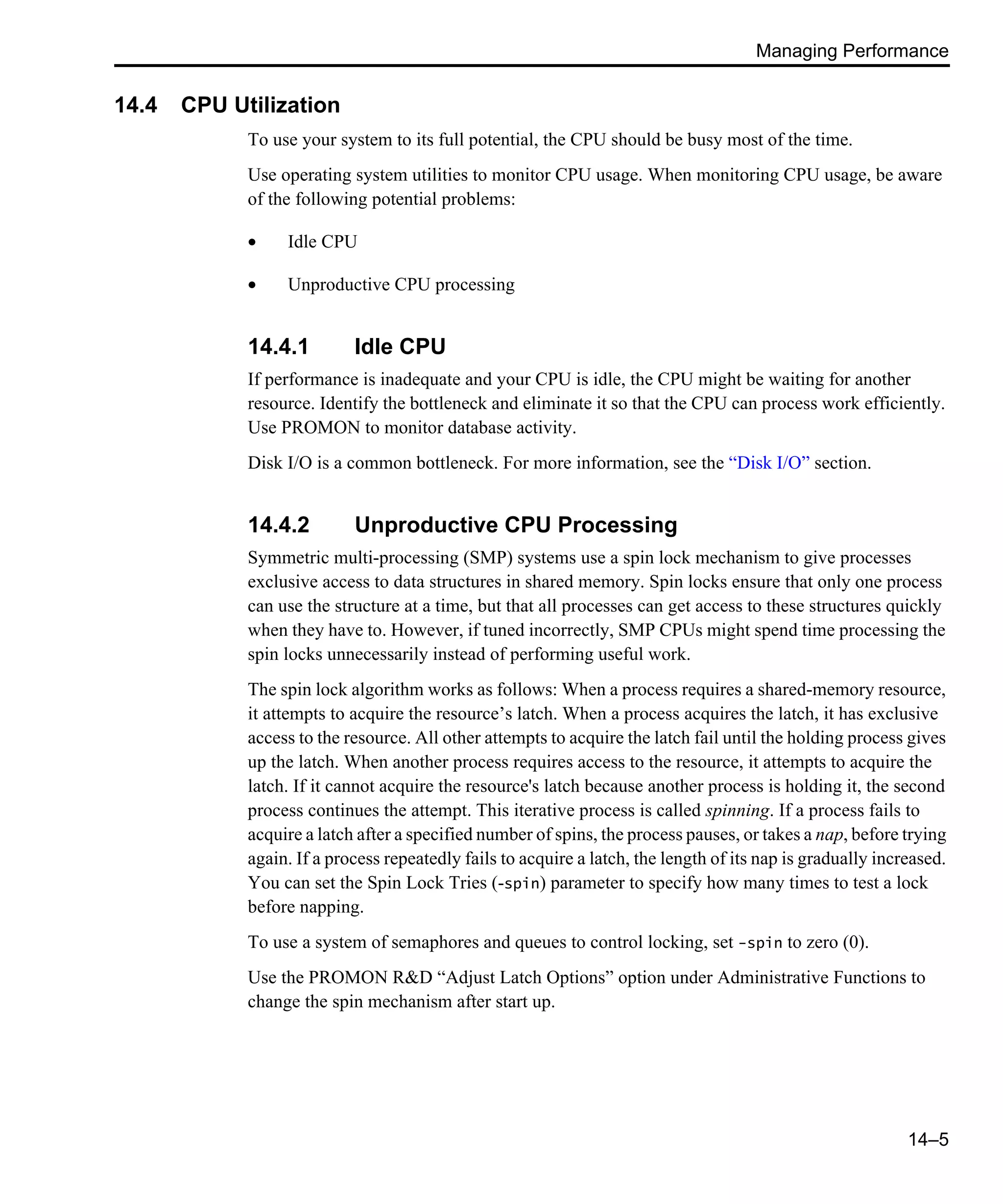 Managing Performance 14–5 14.4 CPU Utilization To use your system to its full potential, the CPU should be busy most of the time. Use operating system utilities to monitor CPU usage. When monitoring CPU usage, be aware of the following potential problems: • Idle CPU • Unproductive CPU processing 14.4.1 Idle CPU If performance is inadequate and your CPU is idle, the CPU might be waiting for another resource. Identify the bottleneck and eliminate it so that the CPU can process work efficiently. Use PROMON to monitor database activity. Disk I/O is a common bottleneck. For more information, see the “Disk I/O” section. 14.4.2 Unproductive CPU Processing Symmetric multi-processing (SMP) systems use a spin lock mechanism to give processes exclusive access to data structures in shared memory. Spin locks ensure that only one process can use the structure at a time, but that all processes can get access to these structures quickly when they have to. However, if tuned incorrectly, SMP CPUs might spend time processing the spin locks unnecessarily instead of performing useful work. The spin lock algorithm works as follows: When a process requires a shared-memory resource, it attempts to acquire the resource’s latch. When a process acquires the latch, it has exclusive access to the resource. All other attempts to acquire the latch fail until the holding process gives up the latch. When another process requires access to the resource, it attempts to acquire the latch. If it cannot acquire the resource's latch because another process is holding it, the second process continues the attempt. This iterative process is called spinning. If a process fails to acquire a latch after a specified number of spins, the process pauses, or takes a nap, before trying again. If a process repeatedly fails to acquire a latch, the length of its nap is gradually increased. You can set the Spin Lock Tries (-spin) parameter to specify how many times to test a lock before napping. To use a system of semaphores and queues to control locking, set -spin to zero (0). Use the PROMON R&D “Adjust Latch Options” option under Administrative Functions to change the spin mechanism after start up. 