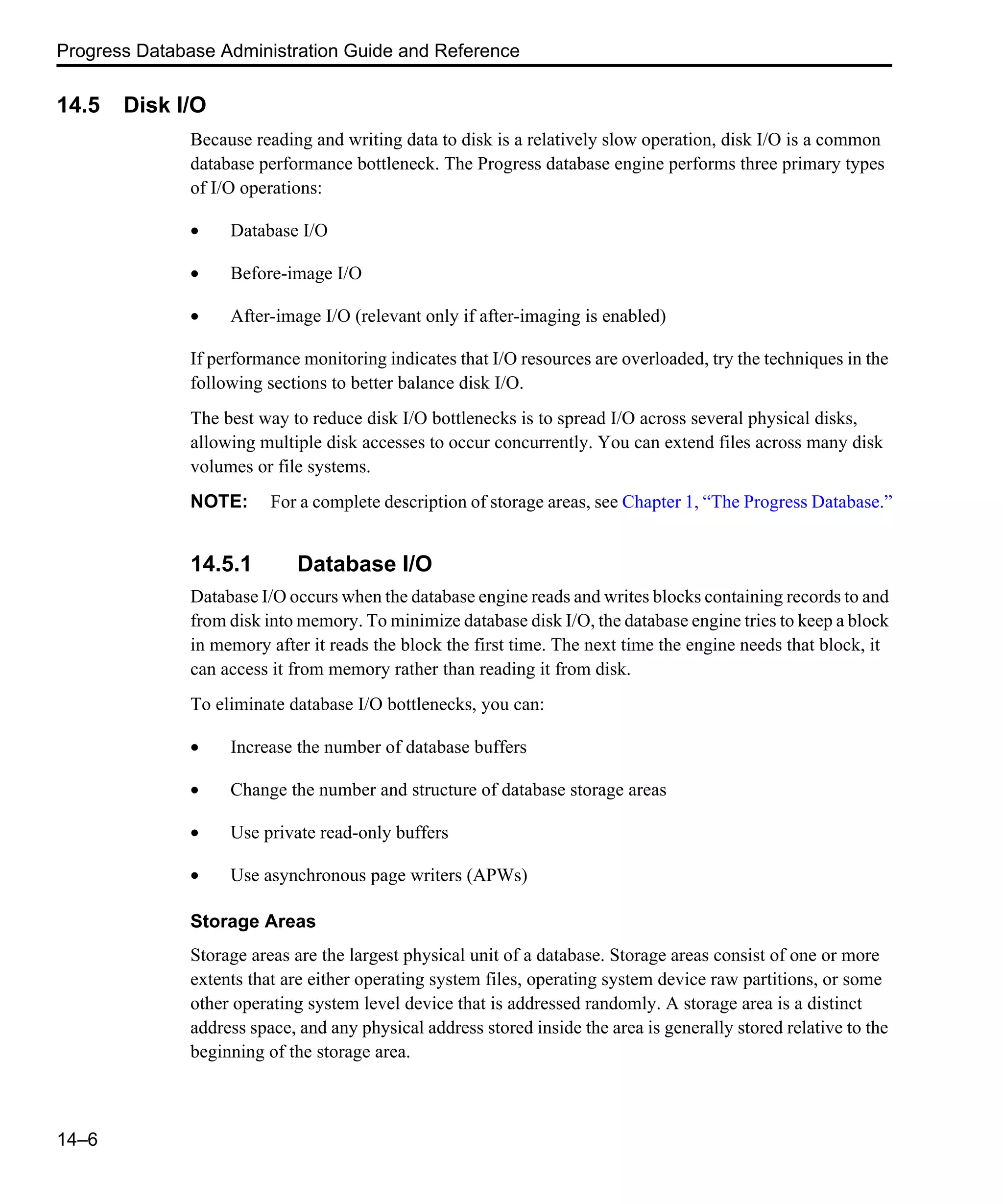 Progress Database Administration Guide and Reference 14–6 14.5 Disk I/O Because reading and writing data to disk is a relatively slow operation, disk I/O is a common database performance bottleneck. The Progress database engine performs three primary types of I/O operations: • Database I/O • Before-image I/O • After-image I/O (relevant only if after-imaging is enabled) If performance monitoring indicates that I/O resources are overloaded, try the techniques in the following sections to better balance disk I/O. The best way to reduce disk I/O bottlenecks is to spread I/O across several physical disks, allowing multiple disk accesses to occur concurrently. You can extend files across many disk volumes or file systems. NOTE: For a complete description of storage areas, see Chapter 1, “The Progress Database.” 14.5.1 Database I/O Database I/O occurs when the database engine reads and writes blocks containing records to and from disk into memory. To minimize database disk I/O, the database engine tries to keep a block in memory after it reads the block the first time. The next time the engine needs that block, it can access it from memory rather than reading it from disk. To eliminate database I/O bottlenecks, you can: • Increase the number of database buffers • Change the number and structure of database storage areas • Use private read-only buffers • Use asynchronous page writers (APWs) Storage Areas Storage areas are the largest physical unit of a database. Storage areas consist of one or more extents that are either operating system files, operating system device raw partitions, or some other operating system level device that is addressed randomly. A storage area is a distinct address space, and any physical address stored inside the area is generally stored relative to the beginning of the storage area. 