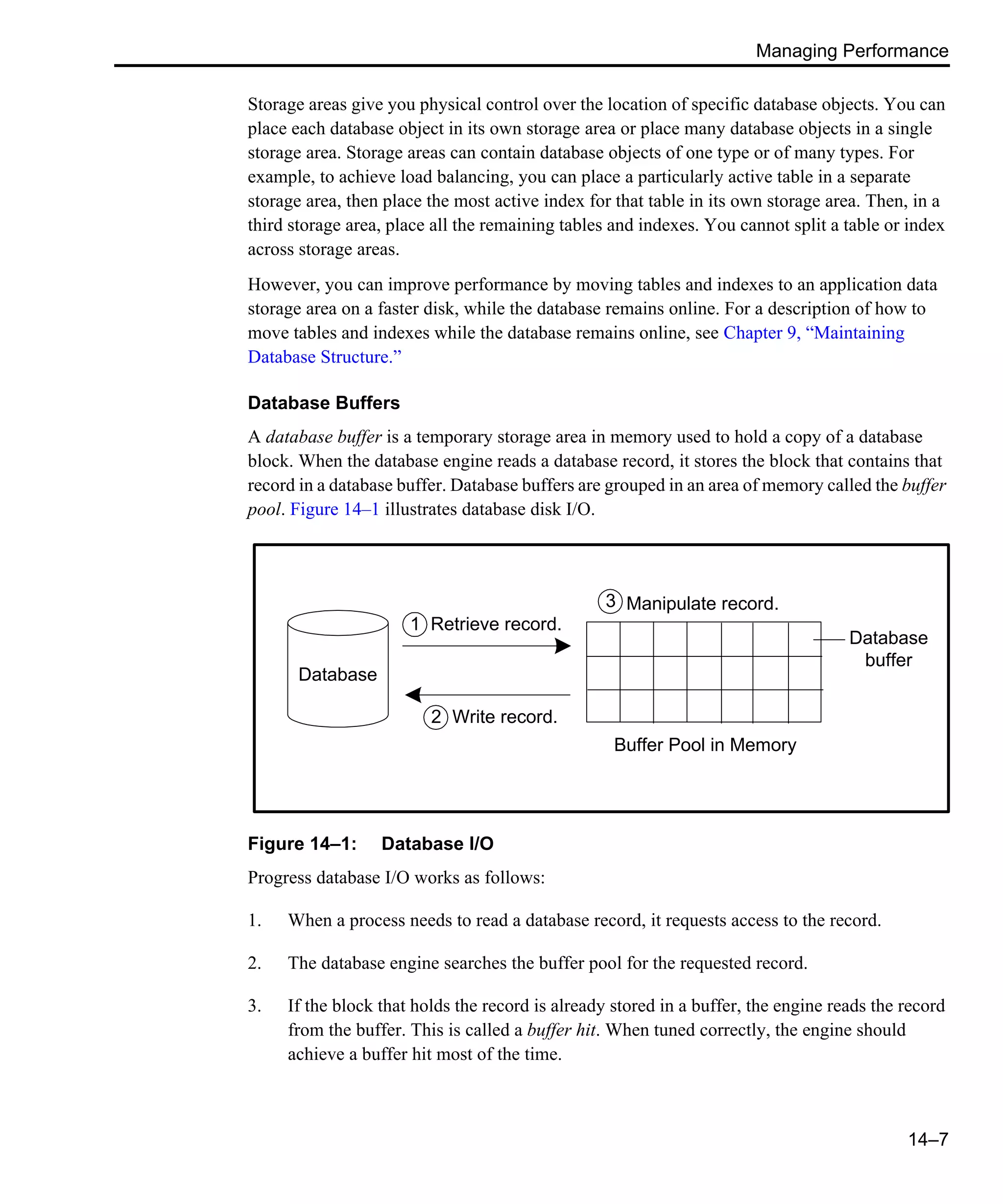 Managing Performance 14–7 Storage areas give you physical control over the location of specific database objects. You can place each database object in its own storage area or place many database objects in a single storage area. Storage areas can contain database objects of one type or of many types. For example, to achieve load balancing, you can place a particularly active table in a separate storage area, then place the most active index for that table in its own storage area. Then, in a third storage area, place all the remaining tables and indexes. You cannot split a table or index across storage areas. However, you can improve performance by moving tables and indexes to an application data storage area on a faster disk, while the database remains online. For a description of how to move tables and indexes while the database remains online, see Chapter 9, “Maintaining Database Structure.” Database Buffers A database buffer is a temporary storage area in memory used to hold a copy of a database block. When the database engine reads a database record, it stores the block that contains that record in a database buffer. Database buffers are grouped in an area of memory called the buffer pool. Figure 14–1 illustrates database disk I/O. Figure 14–1: Database I/O Progress database I/O works as follows: 1. When a process needs to read a database record, it requests access to the record. 2. The database engine searches the buffer pool for the requested record. 3. If the block that holds the record is already stored in a buffer, the engine reads the record from the buffer. This is called a buffer hit. When tuned correctly, the engine should achieve a buffer hit most of the time. Database Database buffer Manipulate record. Buffer Pool in Memory Write record. Retrieve record.1 3 2 