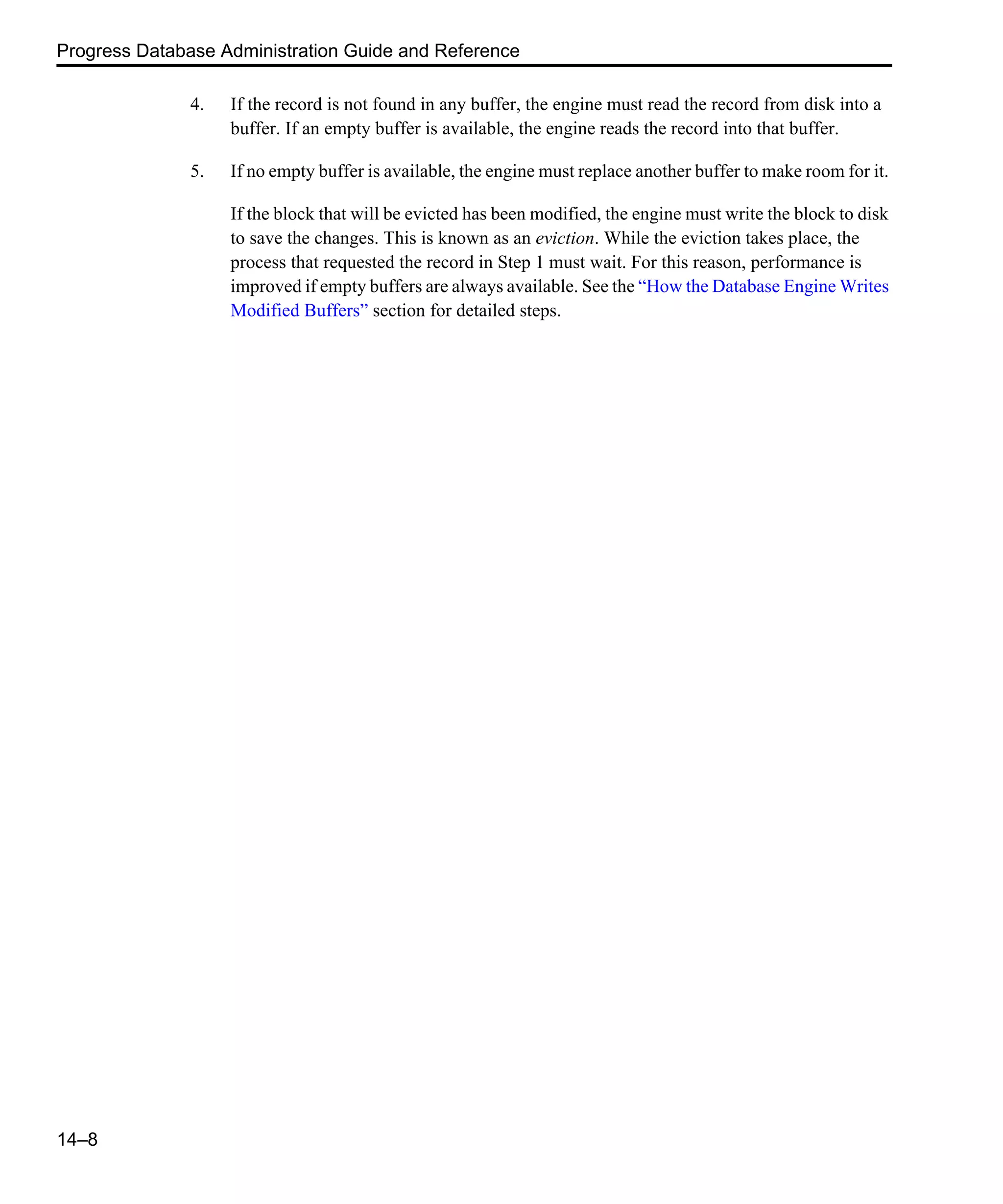 Progress Database Administration Guide and Reference 14–8 4. If the record is not found in any buffer, the engine must read the record from disk into a buffer. If an empty buffer is available, the engine reads the record into that buffer. 5. If no empty buffer is available, the engine must replace another buffer to make room for it. If the block that will be evicted has been modified, the engine must write the block to disk to save the changes. This is known as an eviction. While the eviction takes place, the process that requested the record in Step 1 must wait. For this reason, performance is improved if empty buffers are always available. See the “How the Database Engine Writes Modified Buffers” section for detailed steps. 