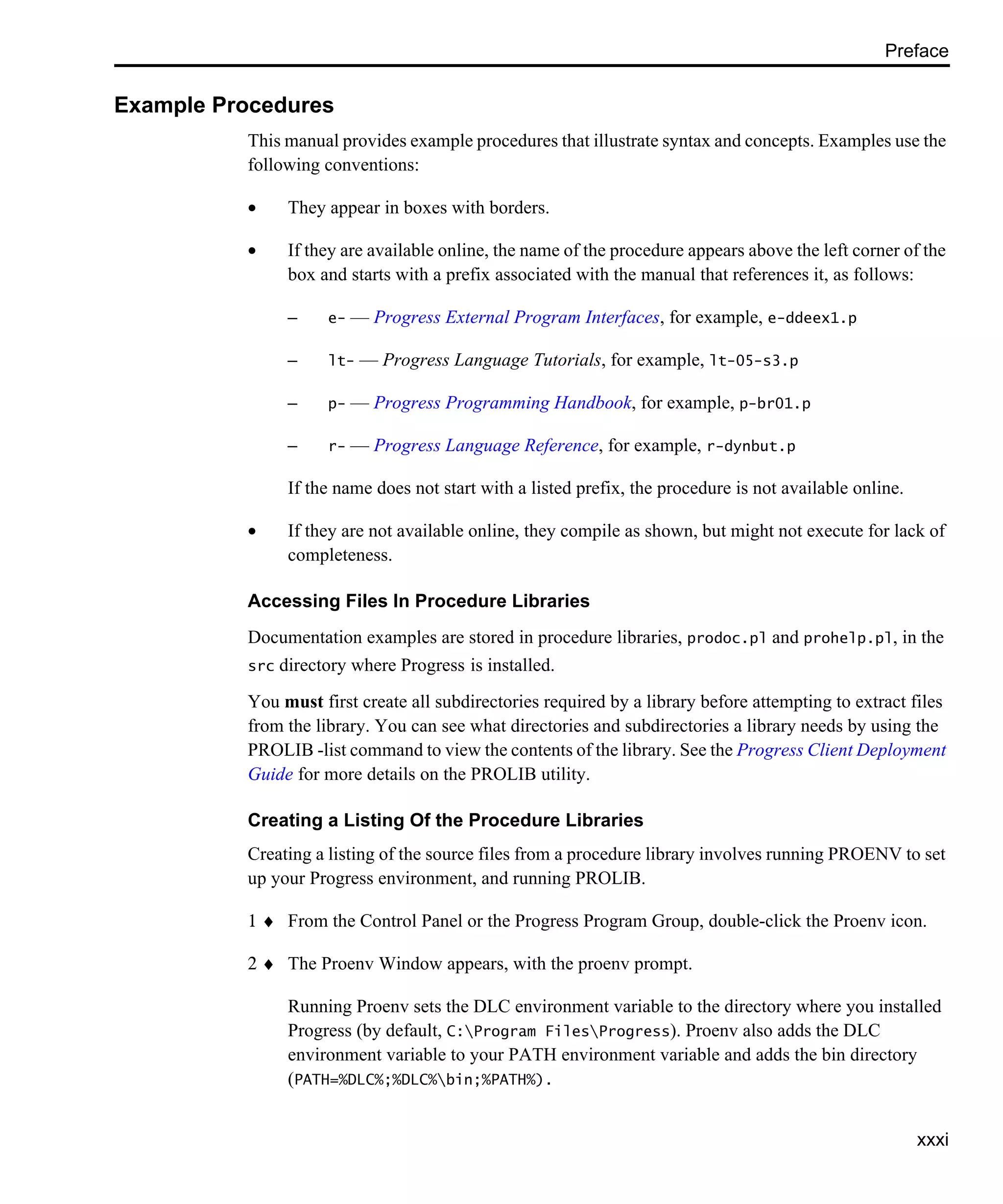 Preface xxxi Example Procedures This manual provides example procedures that illustrate syntax and concepts. Examples use the following conventions: • They appear in boxes with borders. • If they are available online, the name of the procedure appears above the left corner of the box and starts with a prefix associated with the manual that references it, as follows: – e- — Progress External Program Interfaces, for example, e-ddeex1.p – lt- — Progress Language Tutorials, for example, lt-05-s3.p – p- — Progress Programming Handbook, for example, p-br01.p – r- — Progress Language Reference, for example, r-dynbut.p If the name does not start with a listed prefix, the procedure is not available online. • If they are not available online, they compile as shown, but might not execute for lack of completeness. Accessing Files In Procedure Libraries Documentation examples are stored in procedure libraries, prodoc.pl and prohelp.pl, in the src directory where Progress is installed. You must first create all subdirectories required by a library before attempting to extract files from the library. You can see what directories and subdirectories a library needs by using the PROLIB -list command to view the contents of the library. See the Progress Client Deployment Guide for more details on the PROLIB utility. Creating a Listing Of the Procedure Libraries Creating a listing of the source files from a procedure library involves running PROENV to set up your Progress environment, and running PROLIB. 1 ♦ From the Control Panel or the Progress Program Group, double-click the Proenv icon. 2 ♦ The Proenv Window appears, with the proenv prompt. Running Proenv sets the DLC environment variable to the directory where you installed Progress (by default, C:Program FilesProgress). Proenv also adds the DLC environment variable to your PATH environment variable and adds the bin directory (PATH=%DLC%;%DLC%bin;%PATH%). 