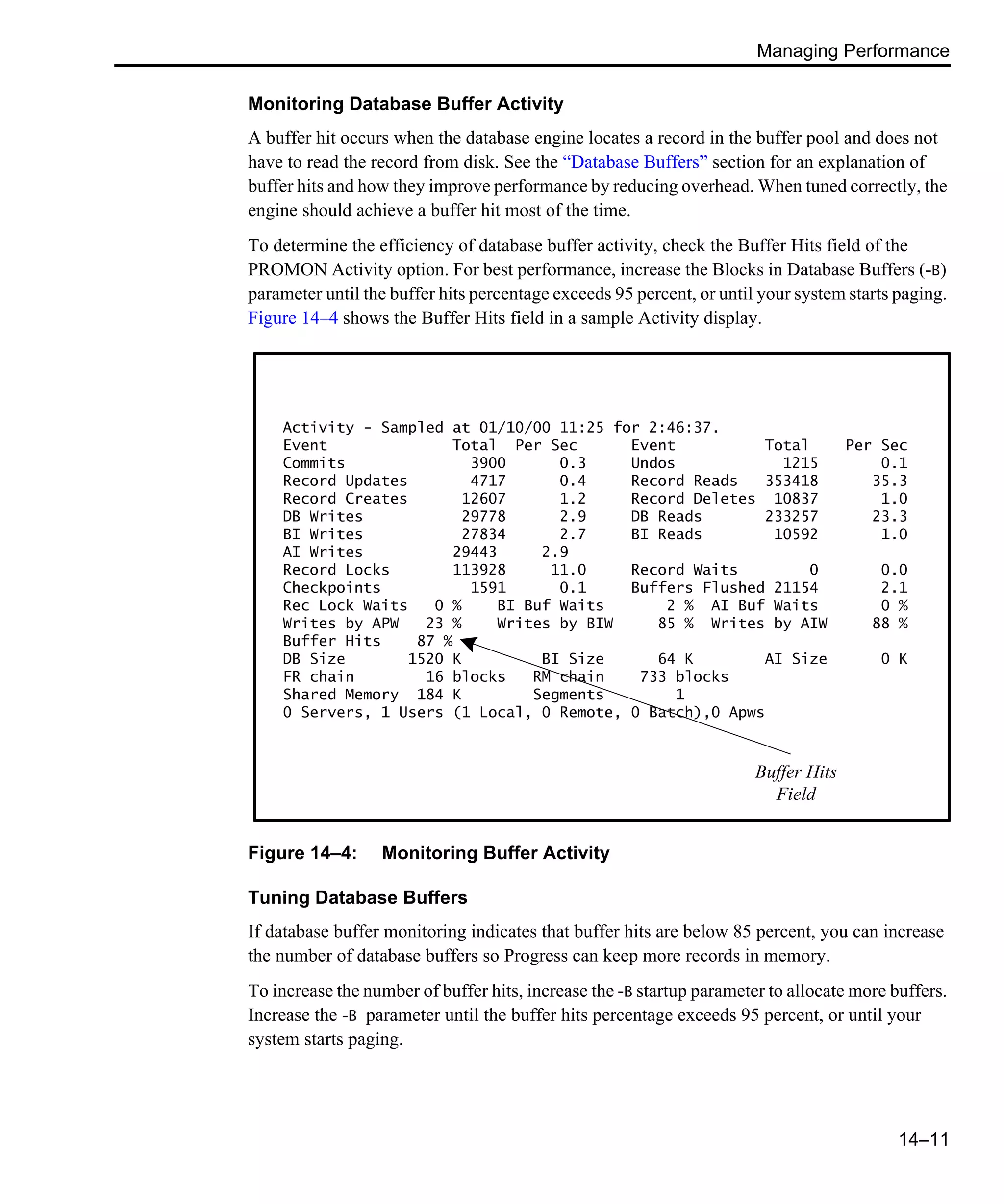 Managing Performance 14–11 Monitoring Database Buffer Activity A buffer hit occurs when the database engine locates a record in the buffer pool and does not have to read the record from disk. See the “Database Buffers” section for an explanation of buffer hits and how they improve performance by reducing overhead. When tuned correctly, the engine should achieve a buffer hit most of the time. To determine the efficiency of database buffer activity, check the Buffer Hits field of the PROMON Activity option. For best performance, increase the Blocks in Database Buffers (-B) parameter until the buffer hits percentage exceeds 95 percent, or until your system starts paging. Figure 14–4 shows the Buffer Hits field in a sample Activity display. Figure 14–4: Monitoring Buffer Activity Tuning Database Buffers If database buffer monitoring indicates that buffer hits are below 85 percent, you can increase the number of database buffers so Progress can keep more records in memory. To increase the number of buffer hits, increase the -B startup parameter to allocate more buffers. Increase the -B parameter until the buffer hits percentage exceeds 95 percent, or until your system starts paging. Activity - Sampled at 01/10/00 11:25 for 2:46:37. Event Total Per Sec Event Total Per Sec Commits 3900 0.3 Undos 1215 0.1 Record Updates 4717 0.4 Record Reads 353418 35.3 Record Creates 12607 1.2 Record Deletes 10837 1.0 DB Writes 29778 2.9 DB Reads 233257 23.3 BI Writes 27834 2.7 BI Reads 10592 1.0 AI Writes 29443 2.9 Record Locks 113928 11.0 Record Waits 0 0.0 Checkpoints 1591 0.1 Buffers Flushed 21154 2.1 Rec Lock Waits 0 % BI Buf Waits 2 % AI Buf Waits 0 % Writes by APW 23 % Writes by BIW 85 % Writes by AIW 88 % Buffer Hits 87 % DB Size 1520 K BI Size 64 K AI Size 0 K FR chain 16 blocks RM chain 733 blocks Shared Memory 184 K Segments 1 0 Servers, 1 Users (1 Local, 0 Remote, 0 Batch),0 Apws Buffer Hits Field 