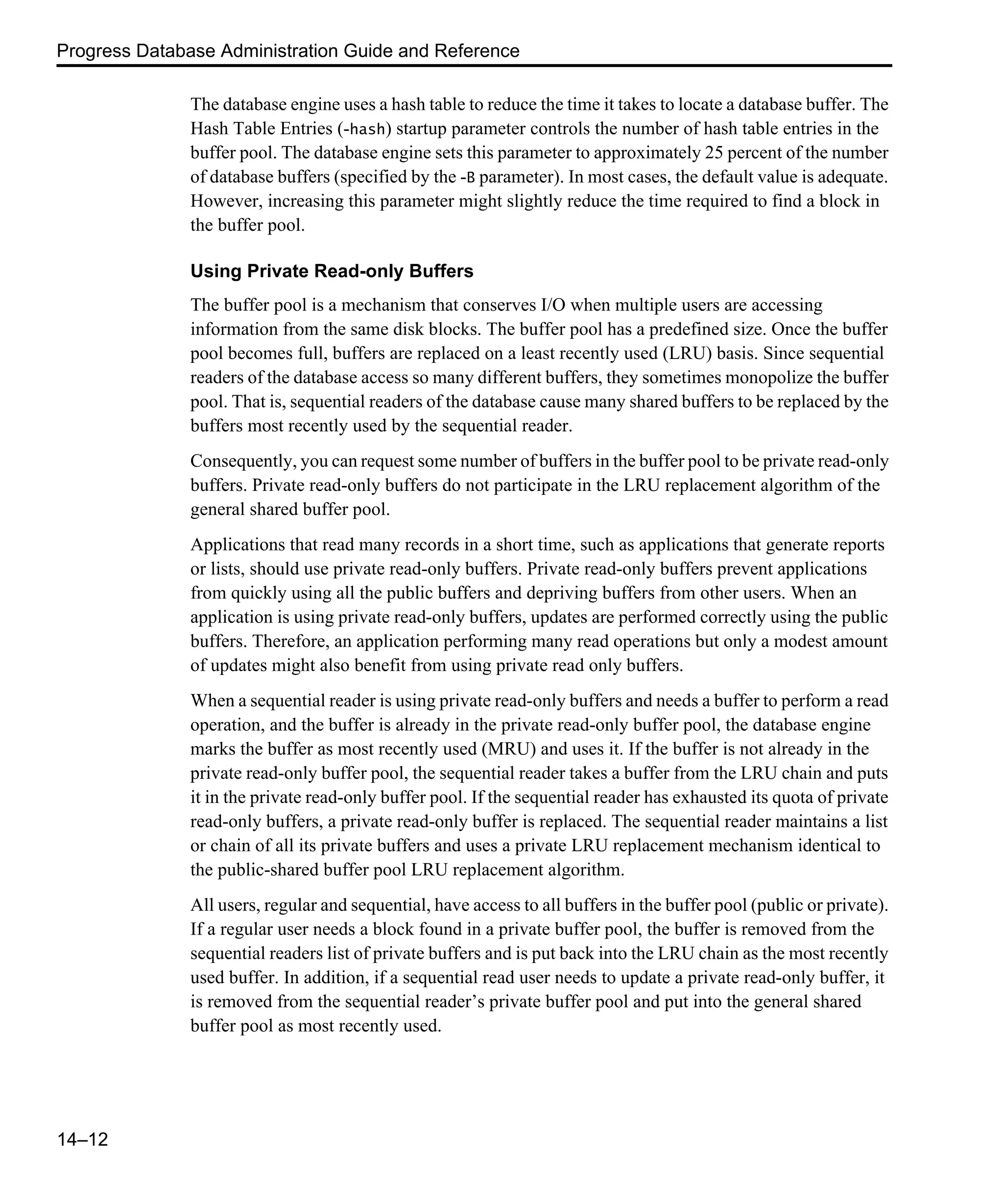 Progress Database Administration Guide and Reference 14–12 The database engine uses a hash table to reduce the time it takes to locate a database buffer. The Hash Table Entries (-hash) startup parameter controls the number of hash table entries in the buffer pool. The database engine sets this parameter to approximately 25 percent of the number of database buffers (specified by the -B parameter). In most cases, the default value is adequate. However, increasing this parameter might slightly reduce the time required to find a block in the buffer pool. Using Private Read-only Buffers The buffer pool is a mechanism that conserves I/O when multiple users are accessing information from the same disk blocks. The buffer pool has a predefined size. Once the buffer pool becomes full, buffers are replaced on a least recently used (LRU) basis. Since sequential readers of the database access so many different buffers, they sometimes monopolize the buffer pool. That is, sequential readers of the database cause many shared buffers to be replaced by the buffers most recently used by the sequential reader. Consequently, you can request some number of buffers in the buffer pool to be private read-only buffers. Private read-only buffers do not participate in the LRU replacement algorithm of the general shared buffer pool. Applications that read many records in a short time, such as applications that generate reports or lists, should use private read-only buffers. Private read-only buffers prevent applications from quickly using all the public buffers and depriving buffers from other users. When an application is using private read-only buffers, updates are performed correctly using the public buffers. Therefore, an application performing many read operations but only a modest amount of updates might also benefit from using private read only buffers. When a sequential reader is using private read-only buffers and needs a buffer to perform a read operation, and the buffer is already in the private read-only buffer pool, the database engine marks the buffer as most recently used (MRU) and uses it. If the buffer is not already in the private read-only buffer pool, the sequential reader takes a buffer from the LRU chain and puts it in the private read-only buffer pool. If the sequential reader has exhausted its quota of private read-only buffers, a private read-only buffer is replaced. The sequential reader maintains a list or chain of all its private buffers and uses a private LRU replacement mechanism identical to the public-shared buffer pool LRU replacement algorithm. All users, regular and sequential, have access to all buffers in the buffer pool (public or private). If a regular user needs a block found in a private buffer pool, the buffer is removed from the sequential readers list of private buffers and is put back into the LRU chain as the most recently used buffer. In addition, if a sequential read user needs to update a private read-only buffer, it is removed from the sequential reader’s private buffer pool and put into the general shared buffer pool as most recently used. 