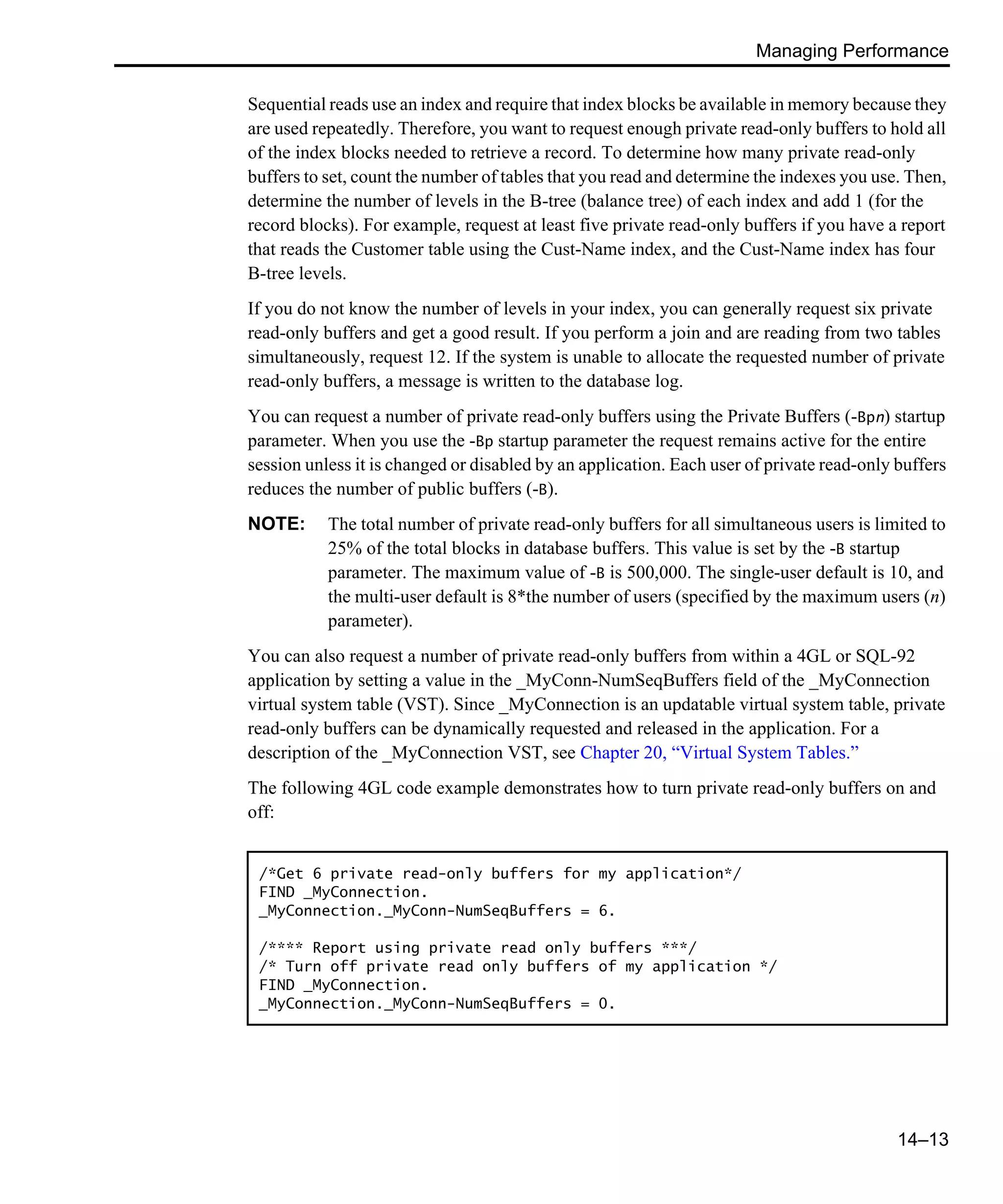 Managing Performance 14–13 Sequential reads use an index and require that index blocks be available in memory because they are used repeatedly. Therefore, you want to request enough private read-only buffers to hold all of the index blocks needed to retrieve a record. To determine how many private read-only buffers to set, count the number of tables that you read and determine the indexes you use. Then, determine the number of levels in the B-tree (balance tree) of each index and add 1 (for the record blocks). For example, request at least five private read-only buffers if you have a report that reads the Customer table using the Cust-Name index, and the Cust-Name index has four B-tree levels. If you do not know the number of levels in your index, you can generally request six private read-only buffers and get a good result. If you perform a join and are reading from two tables simultaneously, request 12. If the system is unable to allocate the requested number of private read-only buffers, a message is written to the database log. You can request a number of private read-only buffers using the Private Buffers (-Bpn) startup parameter. When you use the -Bp startup parameter the request remains active for the entire session unless it is changed or disabled by an application. Each user of private read-only buffers reduces the number of public buffers (-B). NOTE: The total number of private read-only buffers for all simultaneous users is limited to 25% of the total blocks in database buffers. This value is set by the -B startup parameter. The maximum value of -B is 500,000. The single-user default is 10, and the multi-user default is 8*the number of users (specified by the maximum users (n) parameter). You can also request a number of private read-only buffers from within a 4GL or SQL-92 application by setting a value in the _MyConn-NumSeqBuffers field of the _MyConnection virtual system table (VST). Since _MyConnection is an updatable virtual system table, private read-only buffers can be dynamically requested and released in the application. For a description of the _MyConnection VST, see Chapter 20, “Virtual System Tables.” The following 4GL code example demonstrates how to turn private read-only buffers on and off: /*Get 6 private read-only buffers for my application*/ FIND _MyConnection. _MyConnection._MyConn-NumSeqBuffers = 6. /**** Report using private read only buffers ***/ /* Turn off private read only buffers of my application */ FIND _MyConnection. _MyConnection._MyConn-NumSeqBuffers = 0. 