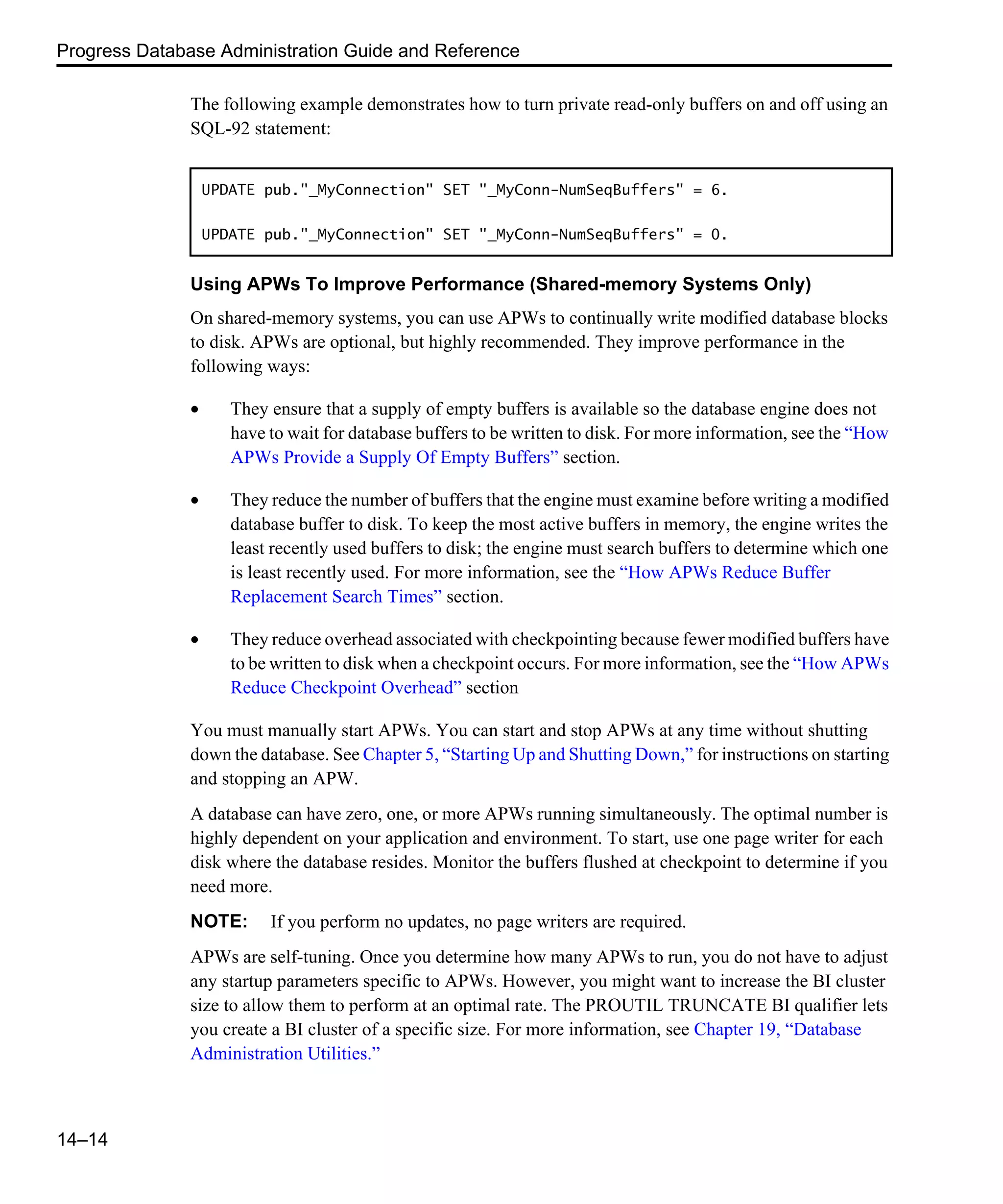 Progress Database Administration Guide and Reference 14–14 The following example demonstrates how to turn private read-only buffers on and off using an SQL-92 statement: Using APWs To Improve Performance (Shared-memory Systems Only) On shared-memory systems, you can use APWs to continually write modified database blocks to disk. APWs are optional, but highly recommended. They improve performance in the following ways: • They ensure that a supply of empty buffers is available so the database engine does not have to wait for database buffers to be written to disk. For more information, see the “How APWs Provide a Supply Of Empty Buffers” section. • They reduce the number of buffers that the engine must examine before writing a modified database buffer to disk. To keep the most active buffers in memory, the engine writes the least recently used buffers to disk; the engine must search buffers to determine which one is least recently used. For more information, see the “How APWs Reduce Buffer Replacement Search Times” section. • They reduce overhead associated with checkpointing because fewer modified buffers have to be written to disk when a checkpoint occurs. For more information, see the “How APWs Reduce Checkpoint Overhead” section You must manually start APWs. You can start and stop APWs at any time without shutting down the database. See Chapter 5, “Starting Up and Shutting Down,” for instructions on starting and stopping an APW. A database can have zero, one, or more APWs running simultaneously. The optimal number is highly dependent on your application and environment. To start, use one page writer for each disk where the database resides. Monitor the buffers flushed at checkpoint to determine if you need more. NOTE: If you perform no updates, no page writers are required. APWs are self-tuning. Once you determine how many APWs to run, you do not have to adjust any startup parameters specific to APWs. However, you might want to increase the BI cluster size to allow them to perform at an optimal rate. The PROUTIL TRUNCATE BI qualifier lets you create a BI cluster of a specific size. For more information, see Chapter 19, “Database Administration Utilities.” UPDATE pub."_MyConnection" SET "_MyConn-NumSeqBuffers" = 6. UPDATE pub."_MyConnection" SET "_MyConn-NumSeqBuffers" = 0. 