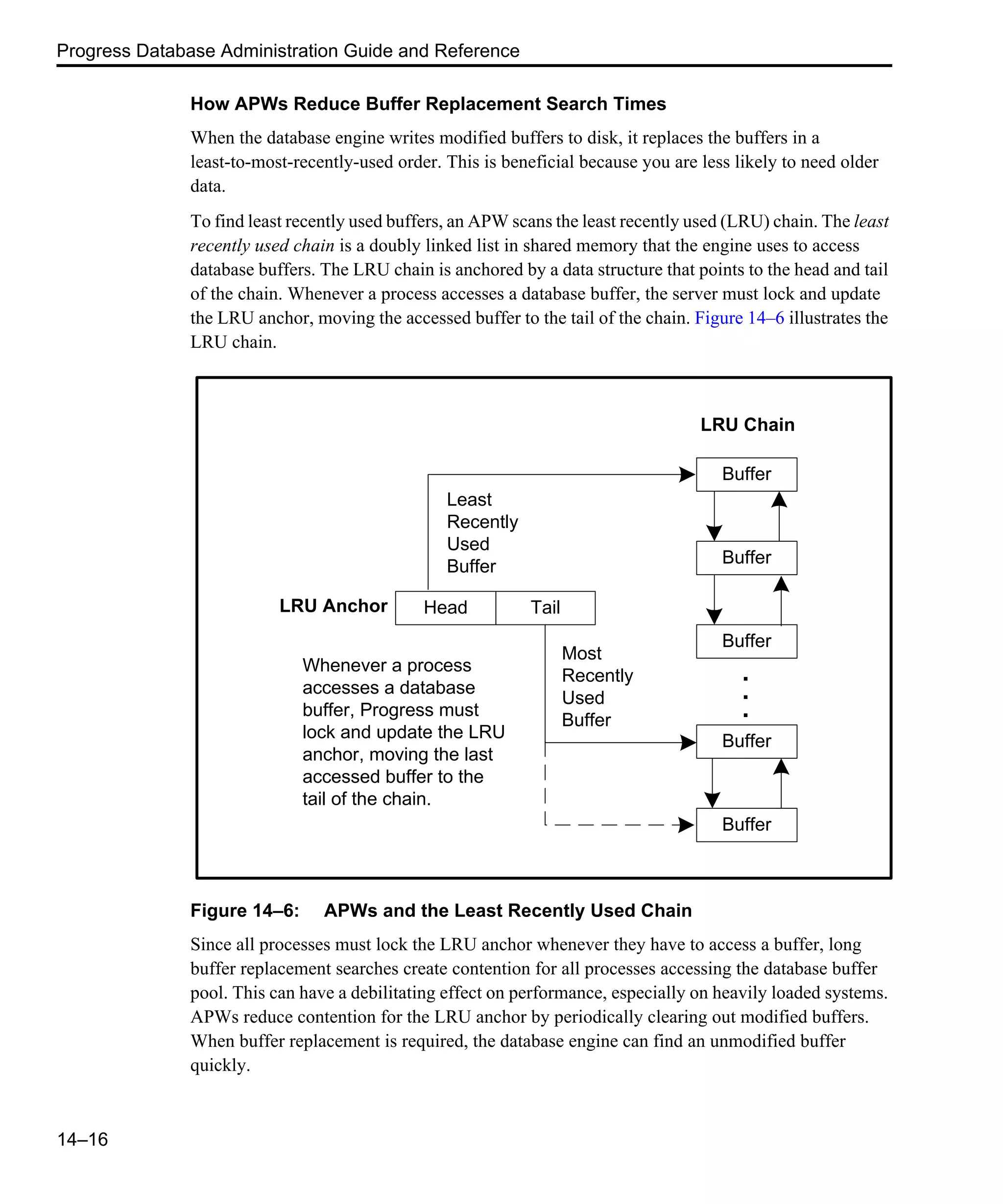 Progress Database Administration Guide and Reference 14–16 How APWs Reduce Buffer Replacement Search Times When the database engine writes modified buffers to disk, it replaces the buffers in a least-to-most-recently-used order. This is beneficial because you are less likely to need older data. To find least recently used buffers, an APW scans the least recently used (LRU) chain. The least recently used chain is a doubly linked list in shared memory that the engine uses to access database buffers. The LRU chain is anchored by a data structure that points to the head and tail of the chain. Whenever a process accesses a database buffer, the server must lock and update the LRU anchor, moving the accessed buffer to the tail of the chain. Figure 14–6 illustrates the LRU chain. Figure 14–6: APWs and the Least Recently Used Chain Since all processes must lock the LRU anchor whenever they have to access a buffer, long buffer replacement searches create contention for all processes accessing the database buffer pool. This can have a debilitating effect on performance, especially on heavily loaded systems. APWs reduce contention for the LRU anchor by periodically clearing out modified buffers. When buffer replacement is required, the database engine can find an unmodified buffer quickly. Buffer Buffer Buffer Head Tail Buffer Buffer . . . LRU Chain LRU Anchor Whenever a process accesses a database buffer, Progress must lock and update the LRU anchor, moving the last accessed buffer to the tail of the chain. Least Recently Used Buffer Most Recently Used Buffer 