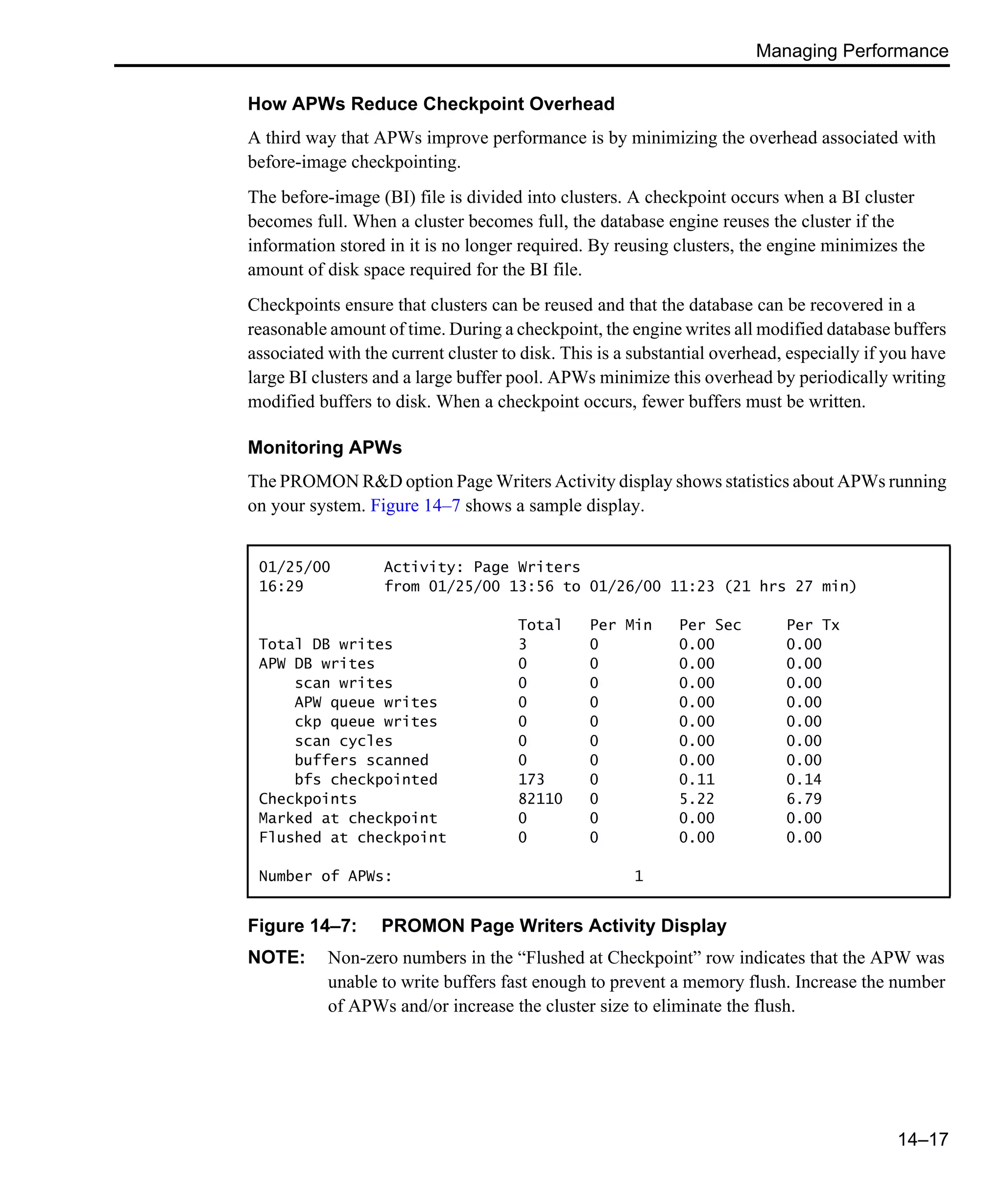 Managing Performance 14–17 How APWs Reduce Checkpoint Overhead A third way that APWs improve performance is by minimizing the overhead associated with before-image checkpointing. The before-image (BI) file is divided into clusters. A checkpoint occurs when a BI cluster becomes full. When a cluster becomes full, the database engine reuses the cluster if the information stored in it is no longer required. By reusing clusters, the engine minimizes the amount of disk space required for the BI file. Checkpoints ensure that clusters can be reused and that the database can be recovered in a reasonable amount of time. During a checkpoint, the engine writes all modified database buffers associated with the current cluster to disk. This is a substantial overhead, especially if you have large BI clusters and a large buffer pool. APWs minimize this overhead by periodically writing modified buffers to disk. When a checkpoint occurs, fewer buffers must be written. Monitoring APWs The PROMON R&D option Page Writers Activity display shows statistics about APWs running on your system. Figure 14–7 shows a sample display. Figure 14–7: PROMON Page Writers Activity Display NOTE: Non-zero numbers in the “Flushed at Checkpoint” row indicates that the APW was unable to write buffers fast enough to prevent a memory flush. Increase the number of APWs and/or increase the cluster size to eliminate the flush. 01/25/00 Activity: Page Writers 16:29 from 01/25/00 13:56 to 01/26/00 11:23 (21 hrs 27 min) Total Per Min Per Sec Per Tx Total DB writes 3 0 0.00 0.00 APW DB writes 0 0 0.00 0.00 scan writes 0 0 0.00 0.00 APW queue writes 0 0 0.00 0.00 ckp queue writes 0 0 0.00 0.00 scan cycles 0 0 0.00 0.00 buffers scanned 0 0 0.00 0.00 bfs checkpointed 173 0 0.11 0.14 Checkpoints 82110 0 5.22 6.79 Marked at checkpoint 0 0 0.00 0.00 Flushed at checkpoint 0 0 0.00 0.00 Number of APWs: 1 