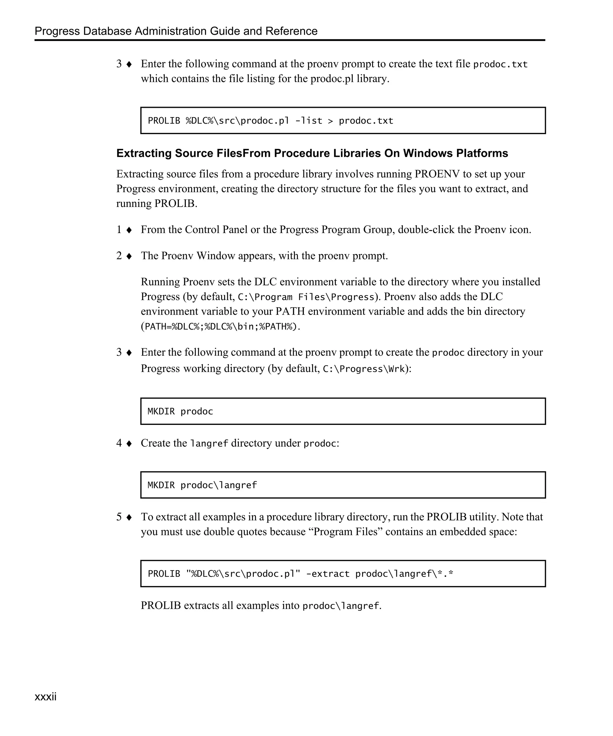 Progress Database Administration Guide and Reference xxxii 3 ♦ Enter the following command at the proenv prompt to create the text file prodoc.txt which contains the file listing for the prodoc.pl library. Extracting Source FilesFrom Procedure Libraries On Windows Platforms Extracting source files from a procedure library involves running PROENV to set up your Progress environment, creating the directory structure for the files you want to extract, and running PROLIB. 1 ♦ From the Control Panel or the Progress Program Group, double-click the Proenv icon. 2 ♦ The Proenv Window appears, with the proenv prompt. Running Proenv sets the DLC environment variable to the directory where you installed Progress (by default, C:Program FilesProgress). Proenv also adds the DLC environment variable to your PATH environment variable and adds the bin directory (PATH=%DLC%;%DLC%bin;%PATH%). 3 ♦ Enter the following command at the proenv prompt to create the prodoc directory in your Progress working directory (by default, C:ProgressWrk): 4 ♦ Create the langref directory under prodoc: 5 ♦ To extract all examples in a procedure library directory, run the PROLIB utility. Note that you must use double quotes because “Program Files” contains an embedded space: PROLIB extracts all examples into prodoclangref. PROLIB %DLC%srcprodoc.pl -list > prodoc.txt MKDIR prodoc MKDIR prodoclangref PROLIB "%DLC%srcprodoc.pl" -extract prodoclangref*.* 