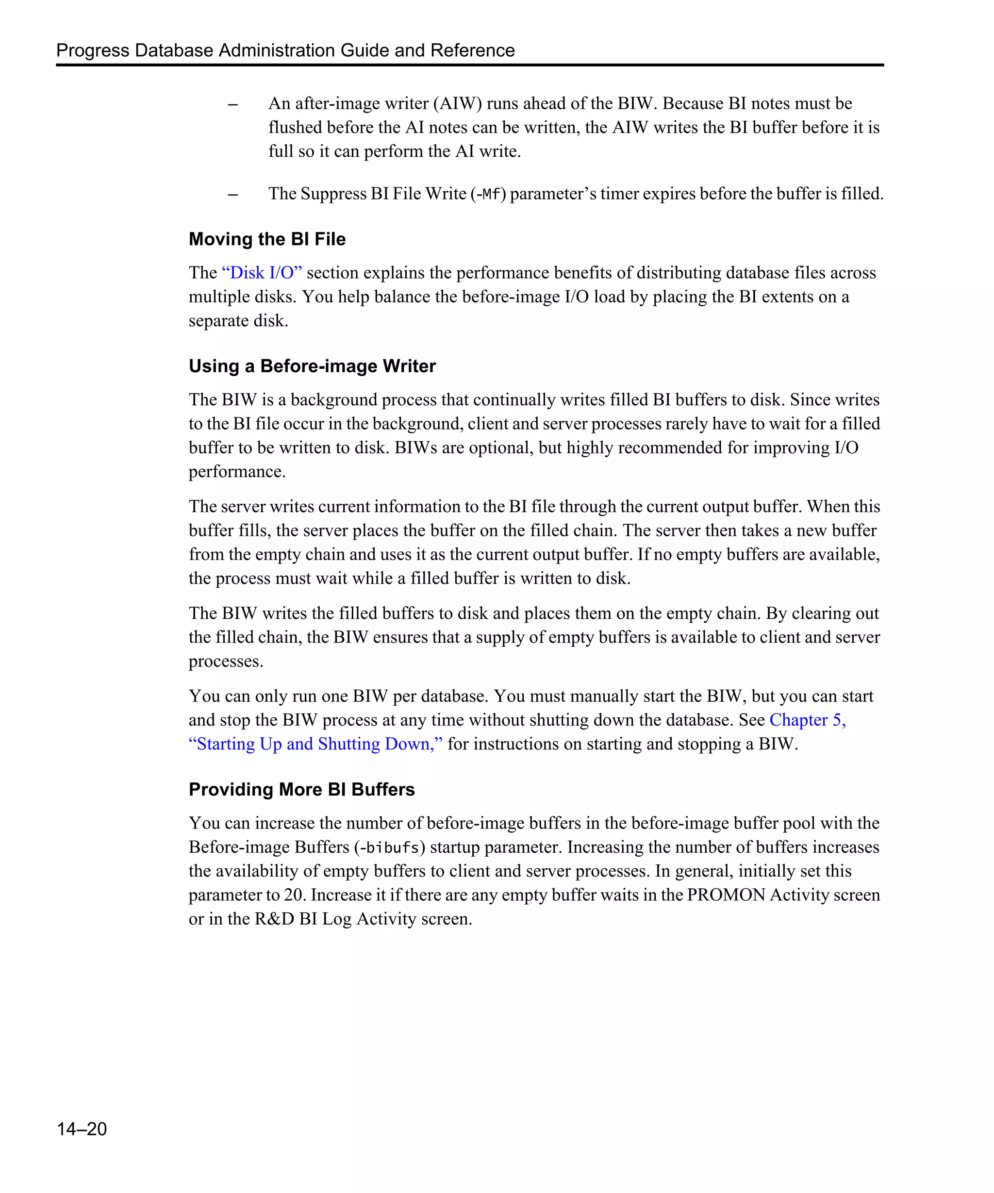Progress Database Administration Guide and Reference 14–20 – An after-image writer (AIW) runs ahead of the BIW. Because BI notes must be flushed before the AI notes can be written, the AIW writes the BI buffer before it is full so it can perform the AI write. – The Suppress BI File Write (-Mf) parameter’s timer expires before the buffer is filled. Moving the BI File The “Disk I/O” section explains the performance benefits of distributing database files across multiple disks. You help balance the before-image I/O load by placing the BI extents on a separate disk. Using a Before-image Writer The BIW is a background process that continually writes filled BI buffers to disk. Since writes to the BI file occur in the background, client and server processes rarely have to wait for a filled buffer to be written to disk. BIWs are optional, but highly recommended for improving I/O performance. The server writes current information to the BI file through the current output buffer. When this buffer fills, the server places the buffer on the filled chain. The server then takes a new buffer from the empty chain and uses it as the current output buffer. If no empty buffers are available, the process must wait while a filled buffer is written to disk. The BIW writes the filled buffers to disk and places them on the empty chain. By clearing out the filled chain, the BIW ensures that a supply of empty buffers is available to client and server processes. You can only run one BIW per database. You must manually start the BIW, but you can start and stop the BIW process at any time without shutting down the database. See Chapter 5, “Starting Up and Shutting Down,” for instructions on starting and stopping a BIW. Providing More BI Buffers You can increase the number of before-image buffers in the before-image buffer pool with the Before-image Buffers (-bibufs) startup parameter. Increasing the number of buffers increases the availability of empty buffers to client and server processes. In general, initially set this parameter to 20. Increase it if there are any empty buffer waits in the PROMON Activity screen or in the R&D BI Log Activity screen. 