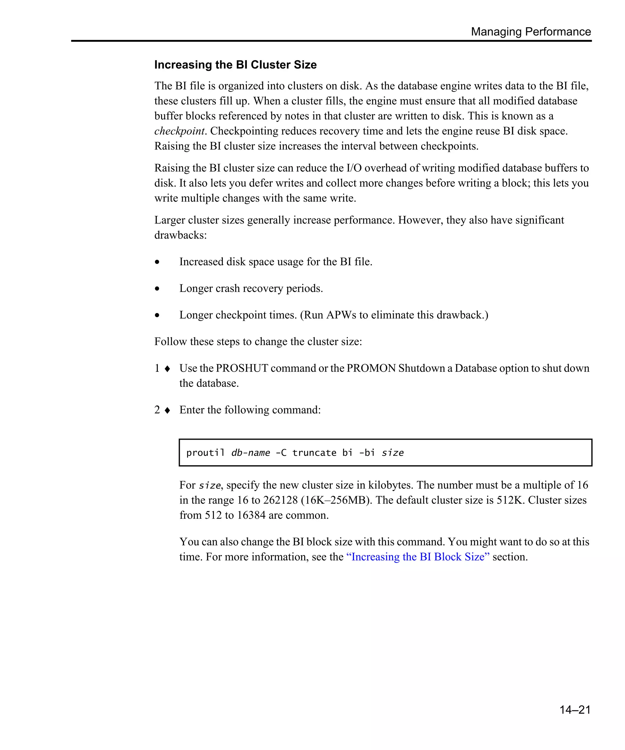 Managing Performance 14–21 Increasing the BI Cluster Size The BI file is organized into clusters on disk. As the database engine writes data to the BI file, these clusters fill up. When a cluster fills, the engine must ensure that all modified database buffer blocks referenced by notes in that cluster are written to disk. This is known as a checkpoint. Checkpointing reduces recovery time and lets the engine reuse BI disk space. Raising the BI cluster size increases the interval between checkpoints. Raising the BI cluster size can reduce the I/O overhead of writing modified database buffers to disk. It also lets you defer writes and collect more changes before writing a block; this lets you write multiple changes with the same write. Larger cluster sizes generally increase performance. However, they also have significant drawbacks: • Increased disk space usage for the BI file. • Longer crash recovery periods. • Longer checkpoint times. (Run APWs to eliminate this drawback.) Follow these steps to change the cluster size: 1 ♦ Use the PROSHUT command or the PROMON Shutdown a Database option to shut down the database. 2 ♦ Enter the following command: For size, specify the new cluster size in kilobytes. The number must be a multiple of 16 in the range 16 to 262128 (16K–256MB). The default cluster size is 512K. Cluster sizes from 512 to 16384 are common. You can also change the BI block size with this command. You might want to do so at this time. For more information, see the “Increasing the BI Block Size” section. proutil db-name -C truncate bi -bi size 