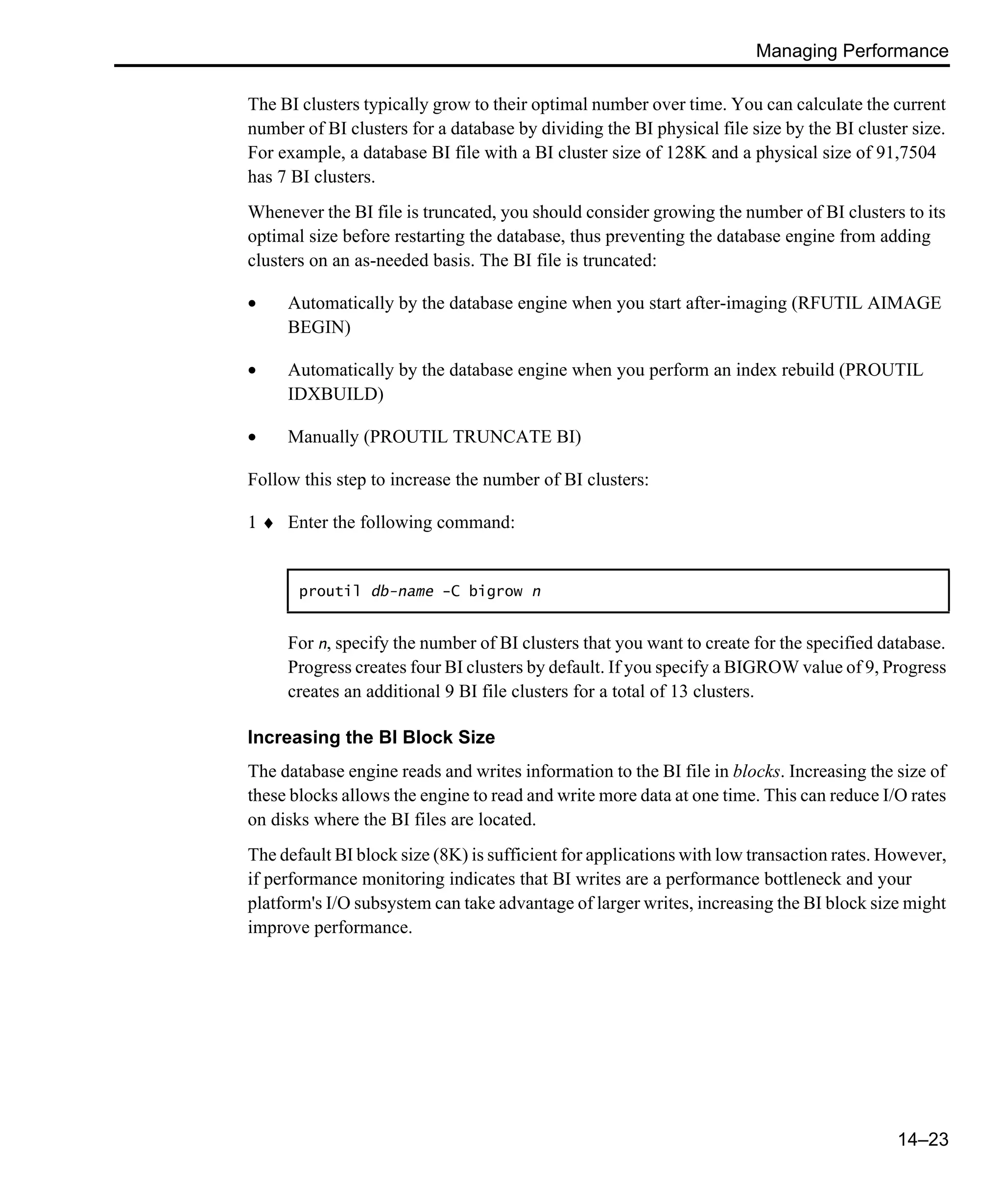 Managing Performance 14–23 The BI clusters typically grow to their optimal number over time. You can calculate the current number of BI clusters for a database by dividing the BI physical file size by the BI cluster size. For example, a database BI file with a BI cluster size of 128K and a physical size of 91,7504 has 7 BI clusters. Whenever the BI file is truncated, you should consider growing the number of BI clusters to its optimal size before restarting the database, thus preventing the database engine from adding clusters on an as-needed basis. The BI file is truncated: • Automatically by the database engine when you start after-imaging (RFUTIL AIMAGE BEGIN) • Automatically by the database engine when you perform an index rebuild (PROUTIL IDXBUILD) • Manually (PROUTIL TRUNCATE BI) Follow this step to increase the number of BI clusters: 1 ♦ Enter the following command: For n, specify the number of BI clusters that you want to create for the specified database. Progress creates four BI clusters by default. If you specify a BIGROW value of 9, Progress creates an additional 9 BI file clusters for a total of 13 clusters. Increasing the BI Block Size The database engine reads and writes information to the BI file in blocks. Increasing the size of these blocks allows the engine to read and write more data at one time. This can reduce I/O rates on disks where the BI files are located. The default BI block size (8K) is sufficient for applications with low transaction rates. However, if performance monitoring indicates that BI writes are a performance bottleneck and your platform's I/O subsystem can take advantage of larger writes, increasing the BI block size might improve performance. proutil db-name -C bigrow n 
