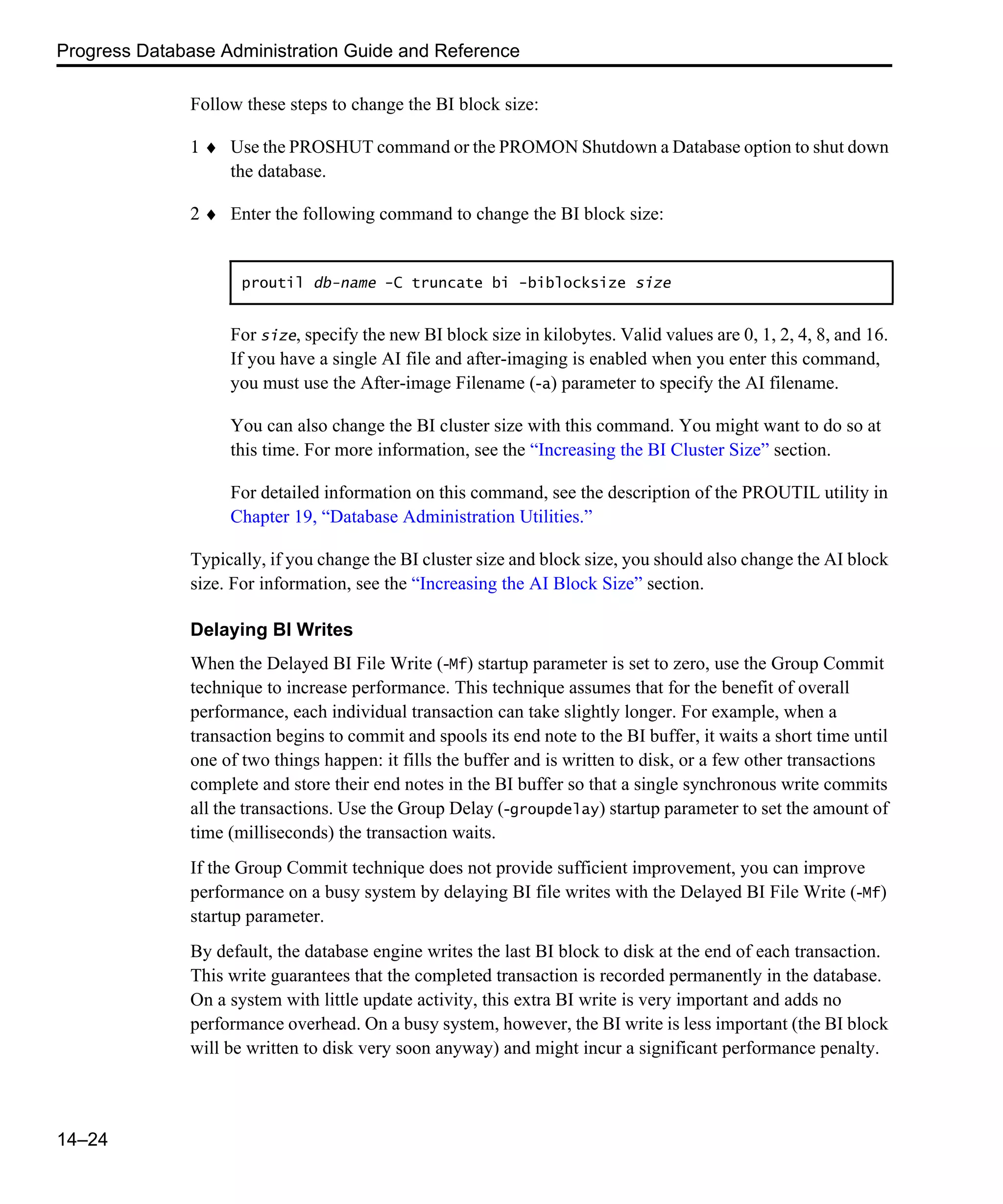 Progress Database Administration Guide and Reference 14–24 Follow these steps to change the BI block size: 1 ♦ Use the PROSHUT command or the PROMON Shutdown a Database option to shut down the database. 2 ♦ Enter the following command to change the BI block size: For size, specify the new BI block size in kilobytes. Valid values are 0, 1, 2, 4, 8, and 16. If you have a single AI file and after-imaging is enabled when you enter this command, you must use the After-image Filename (-a) parameter to specify the AI filename. You can also change the BI cluster size with this command. You might want to do so at this time. For more information, see the “Increasing the BI Cluster Size” section. For detailed information on this command, see the description of the PROUTIL utility in Chapter 19, “Database Administration Utilities.” Typically, if you change the BI cluster size and block size, you should also change the AI block size. For information, see the “Increasing the AI Block Size” section. Delaying BI Writes When the Delayed BI File Write (-Mf) startup parameter is set to zero, use the Group Commit technique to increase performance. This technique assumes that for the benefit of overall performance, each individual transaction can take slightly longer. For example, when a transaction begins to commit and spools its end note to the BI buffer, it waits a short time until one of two things happen: it fills the buffer and is written to disk, or a few other transactions complete and store their end notes in the BI buffer so that a single synchronous write commits all the transactions. Use the Group Delay (-groupdelay) startup parameter to set the amount of time (milliseconds) the transaction waits. If the Group Commit technique does not provide sufficient improvement, you can improve performance on a busy system by delaying BI file writes with the Delayed BI File Write (-Mf) startup parameter. By default, the database engine writes the last BI block to disk at the end of each transaction. This write guarantees that the completed transaction is recorded permanently in the database. On a system with little update activity, this extra BI write is very important and adds no performance overhead. On a busy system, however, the BI write is less important (the BI block will be written to disk very soon anyway) and might incur a significant performance penalty. proutil db-name -C truncate bi -biblocksize size 