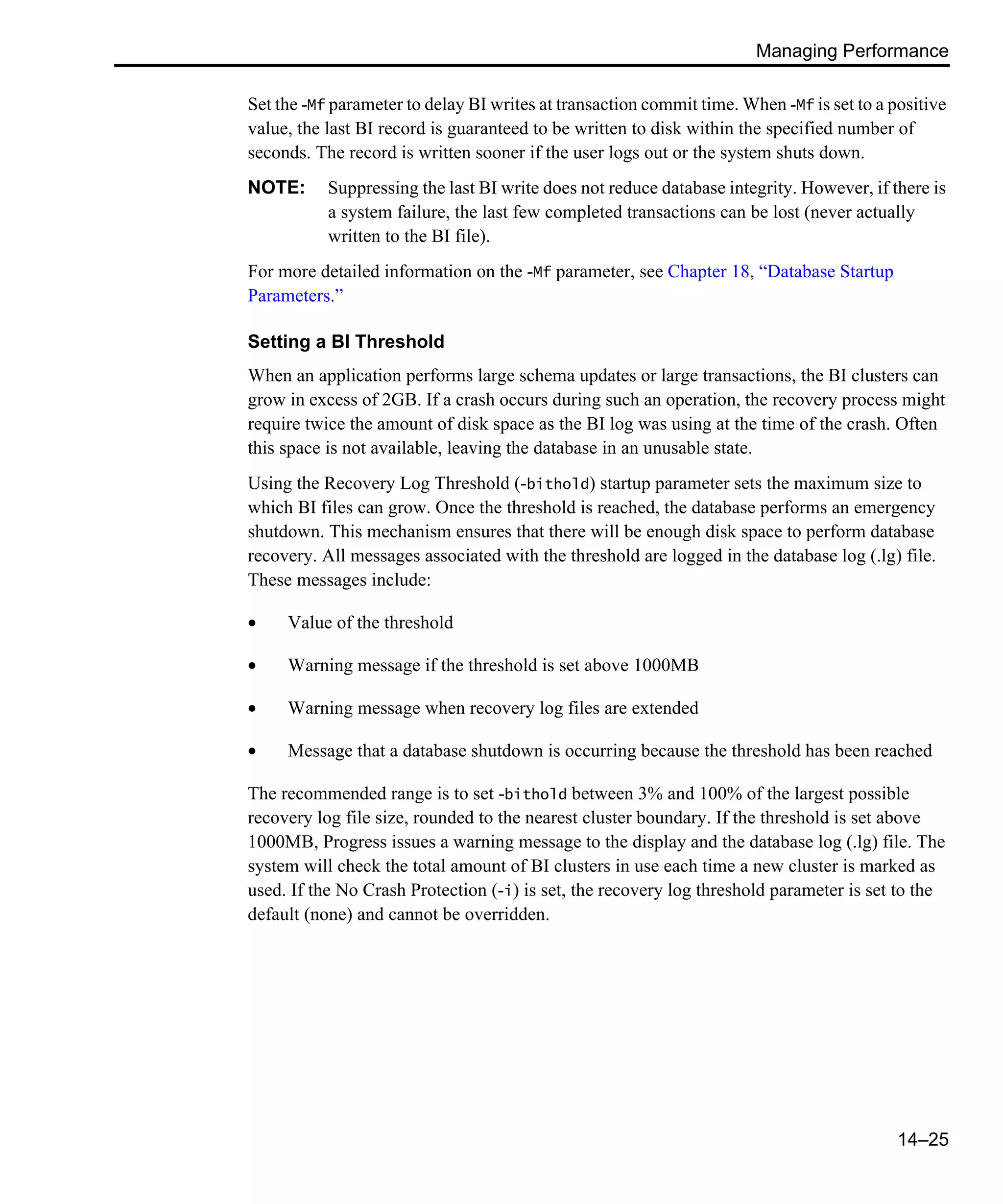 Managing Performance 14–25 Set the -Mf parameter to delay BI writes at transaction commit time. When -Mf is set to a positive value, the last BI record is guaranteed to be written to disk within the specified number of seconds. The record is written sooner if the user logs out or the system shuts down. NOTE: Suppressing the last BI write does not reduce database integrity. However, if there is a system failure, the last few completed transactions can be lost (never actually written to the BI file). For more detailed information on the -Mf parameter, see Chapter 18, “Database Startup Parameters.” Setting a BI Threshold When an application performs large schema updates or large transactions, the BI clusters can grow in excess of 2GB. If a crash occurs during such an operation, the recovery process might require twice the amount of disk space as the BI log was using at the time of the crash. Often this space is not available, leaving the database in an unusable state. Using the Recovery Log Threshold (-bithold) startup parameter sets the maximum size to which BI files can grow. Once the threshold is reached, the database performs an emergency shutdown. This mechanism ensures that there will be enough disk space to perform database recovery. All messages associated with the threshold are logged in the database log (.lg) file. These messages include: • Value of the threshold • Warning message if the threshold is set above 1000MB • Warning message when recovery log files are extended • Message that a database shutdown is occurring because the threshold has been reached The recommended range is to set -bithold between 3% and 100% of the largest possible recovery log file size, rounded to the nearest cluster boundary. If the threshold is set above 1000MB, Progress issues a warning message to the display and the database log (.lg) file. The system will check the total amount of BI clusters in use each time a new cluster is marked as used. If the No Crash Protection (-i) is set, the recovery log threshold parameter is set to the default (none) and cannot be overridden. 
