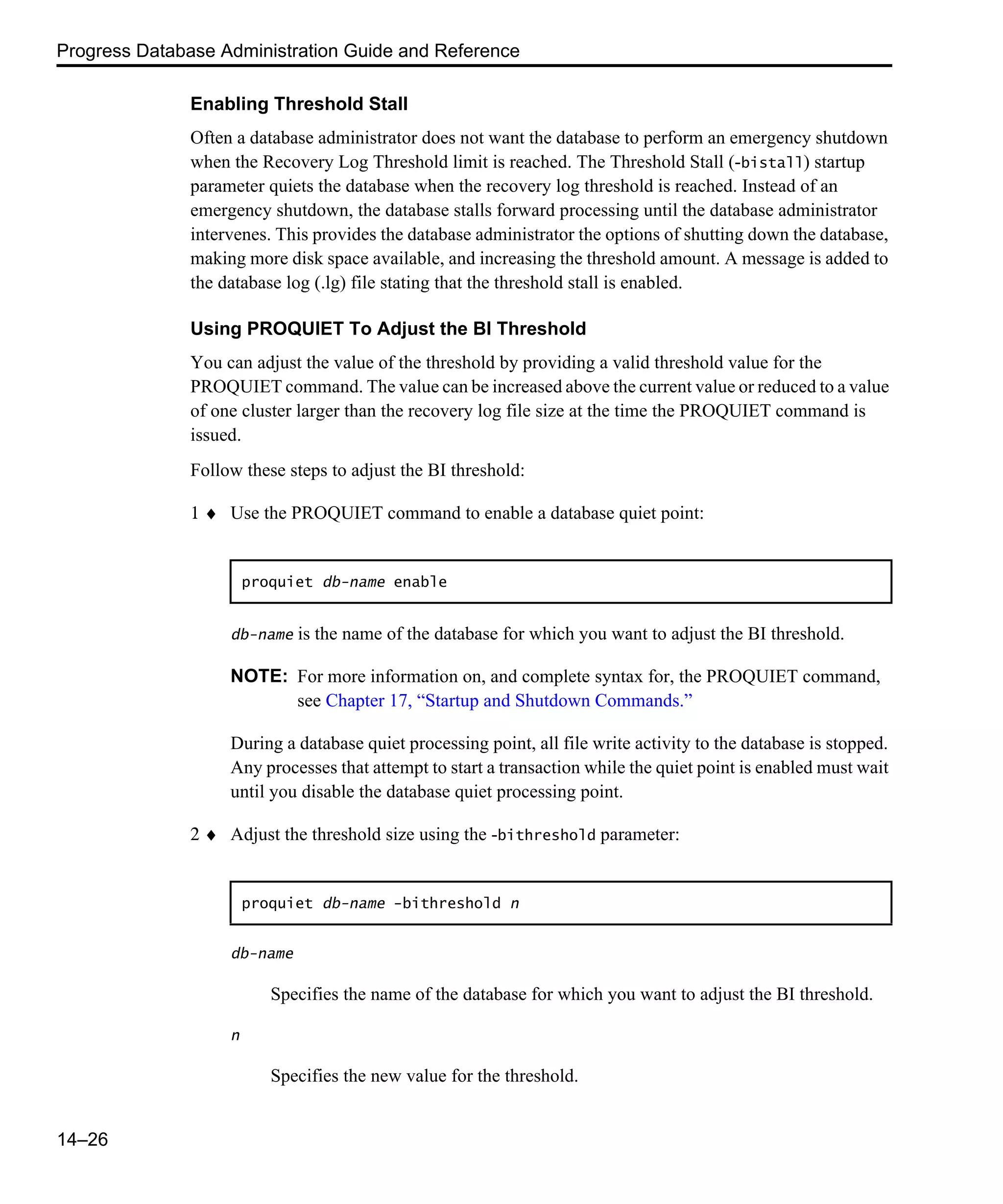 Progress Database Administration Guide and Reference 14–26 Enabling Threshold Stall Often a database administrator does not want the database to perform an emergency shutdown when the Recovery Log Threshold limit is reached. The Threshold Stall (-bistall) startup parameter quiets the database when the recovery log threshold is reached. Instead of an emergency shutdown, the database stalls forward processing until the database administrator intervenes. This provides the database administrator the options of shutting down the database, making more disk space available, and increasing the threshold amount. A message is added to the database log (.lg) file stating that the threshold stall is enabled. Using PROQUIET To Adjust the BI Threshold You can adjust the value of the threshold by providing a valid threshold value for the PROQUIET command. The value can be increased above the current value or reduced to a value of one cluster larger than the recovery log file size at the time the PROQUIET command is issued. Follow these steps to adjust the BI threshold: 1 ♦ Use the PROQUIET command to enable a database quiet point: db-name is the name of the database for which you want to adjust the BI threshold. NOTE: For more information on, and complete syntax for, the PROQUIET command, see Chapter 17, “Startup and Shutdown Commands.” During a database quiet processing point, all file write activity to the database is stopped. Any processes that attempt to start a transaction while the quiet point is enabled must wait until you disable the database quiet processing point. 2 ♦ Adjust the threshold size using the -bithreshold parameter: db-name Specifies the name of the database for which you want to adjust the BI threshold. n Specifies the new value for the threshold. proquiet db-name enable proquiet db-name -bithreshold n 