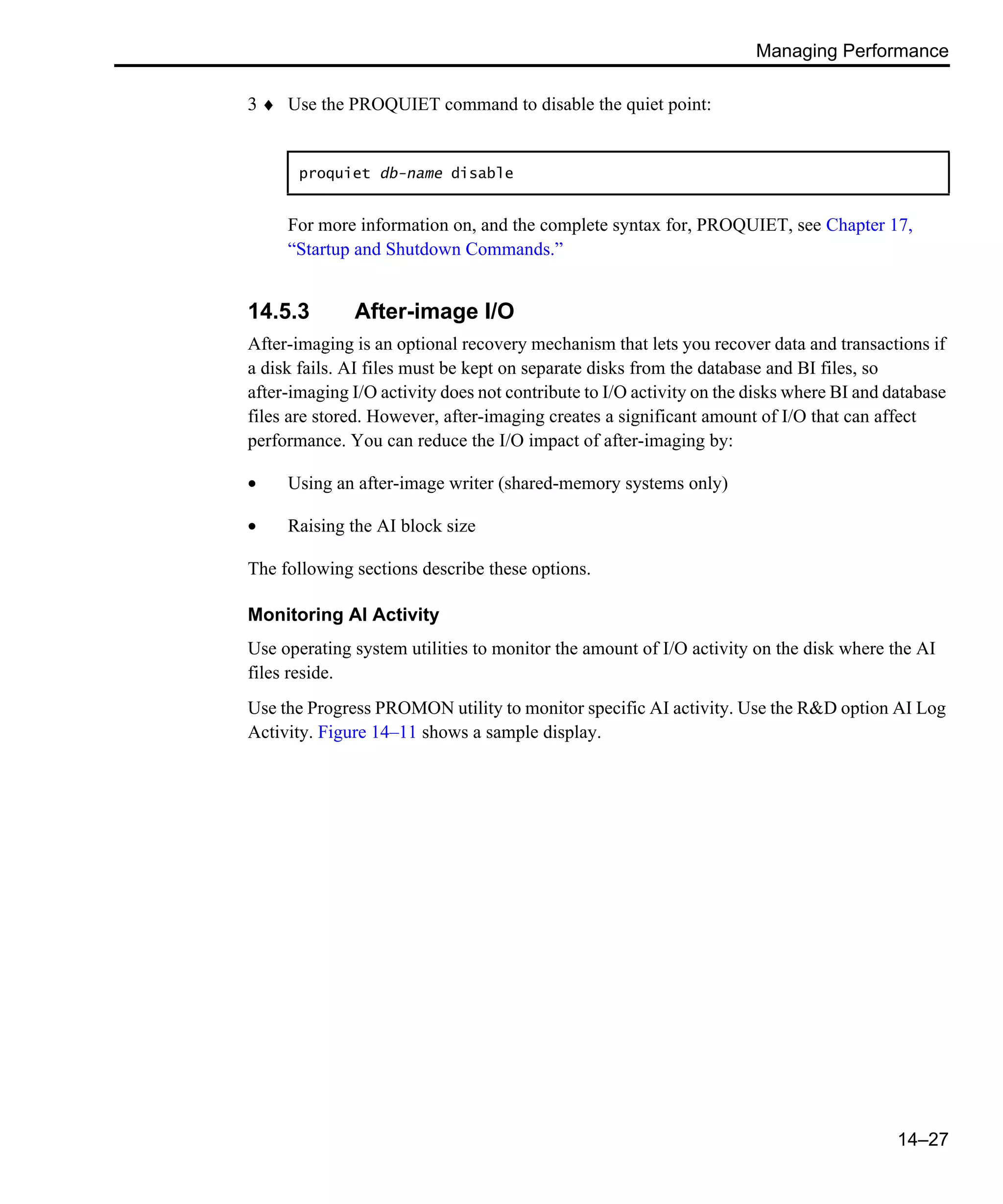 Managing Performance 14–27 3 ♦ Use the PROQUIET command to disable the quiet point: For more information on, and the complete syntax for, PROQUIET, see Chapter 17, “Startup and Shutdown Commands.” 14.5.3 After-image I/O After-imaging is an optional recovery mechanism that lets you recover data and transactions if a disk fails. AI files must be kept on separate disks from the database and BI files, so after-imaging I/O activity does not contribute to I/O activity on the disks where BI and database files are stored. However, after-imaging creates a significant amount of I/O that can affect performance. You can reduce the I/O impact of after-imaging by: • Using an after-image writer (shared-memory systems only) • Raising the AI block size The following sections describe these options. Monitoring AI Activity Use operating system utilities to monitor the amount of I/O activity on the disk where the AI files reside. Use the Progress PROMON utility to monitor specific AI activity. Use the R&D option AI Log Activity. Figure 14–11 shows a sample display. proquiet db-name disable 