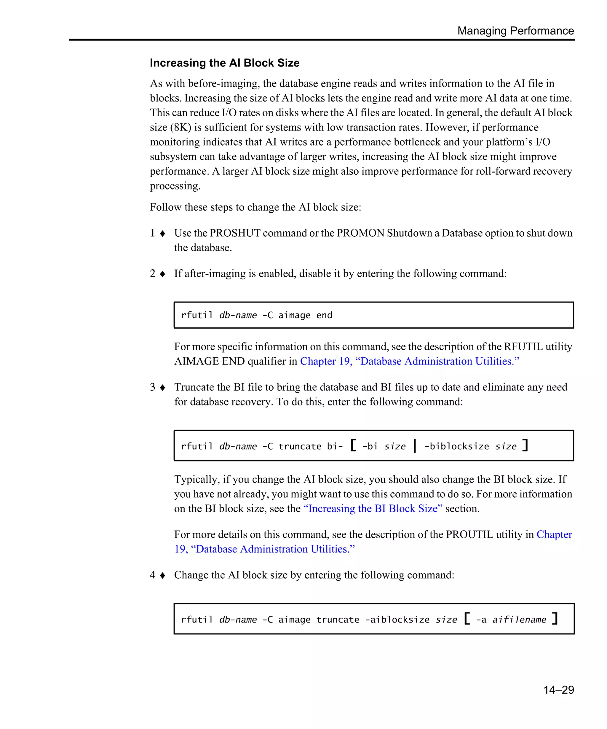 Managing Performance 14–29 Increasing the AI Block Size As with before-imaging, the database engine reads and writes information to the AI file in blocks. Increasing the size of AI blocks lets the engine read and write more AI data at one time. This can reduce I/O rates on disks where the AI files are located. In general, the default AI block size (8K) is sufficient for systems with low transaction rates. However, if performance monitoring indicates that AI writes are a performance bottleneck and your platform’s I/O subsystem can take advantage of larger writes, increasing the AI block size might improve performance. A larger AI block size might also improve performance for roll-forward recovery processing. Follow these steps to change the AI block size: 1 ♦ Use the PROSHUT command or the PROMON Shutdown a Database option to shut down the database. 2 ♦ If after-imaging is enabled, disable it by entering the following command: For more specific information on this command, see the description of the RFUTIL utility AIMAGE END qualifier in Chapter 19, “Database Administration Utilities.” 3 ♦ Truncate the BI file to bring the database and BI files up to date and eliminate any need for database recovery. To do this, enter the following command: Typically, if you change the AI block size, you should also change the BI block size. If you have not already, you might want to use this command to do so. For more information on the BI block size, see the “Increasing the BI Block Size” section. For more details on this command, see the description of the PROUTIL utility in Chapter 19, “Database Administration Utilities.” 4 ♦ Change the AI block size by entering the following command: rfutil db-name -C aimage end rfutil db-name -C truncate bi- [ -bi size | -biblocksize size ] rfutil db-name -C aimage truncate -aiblocksize size [ -a aifilename ] 