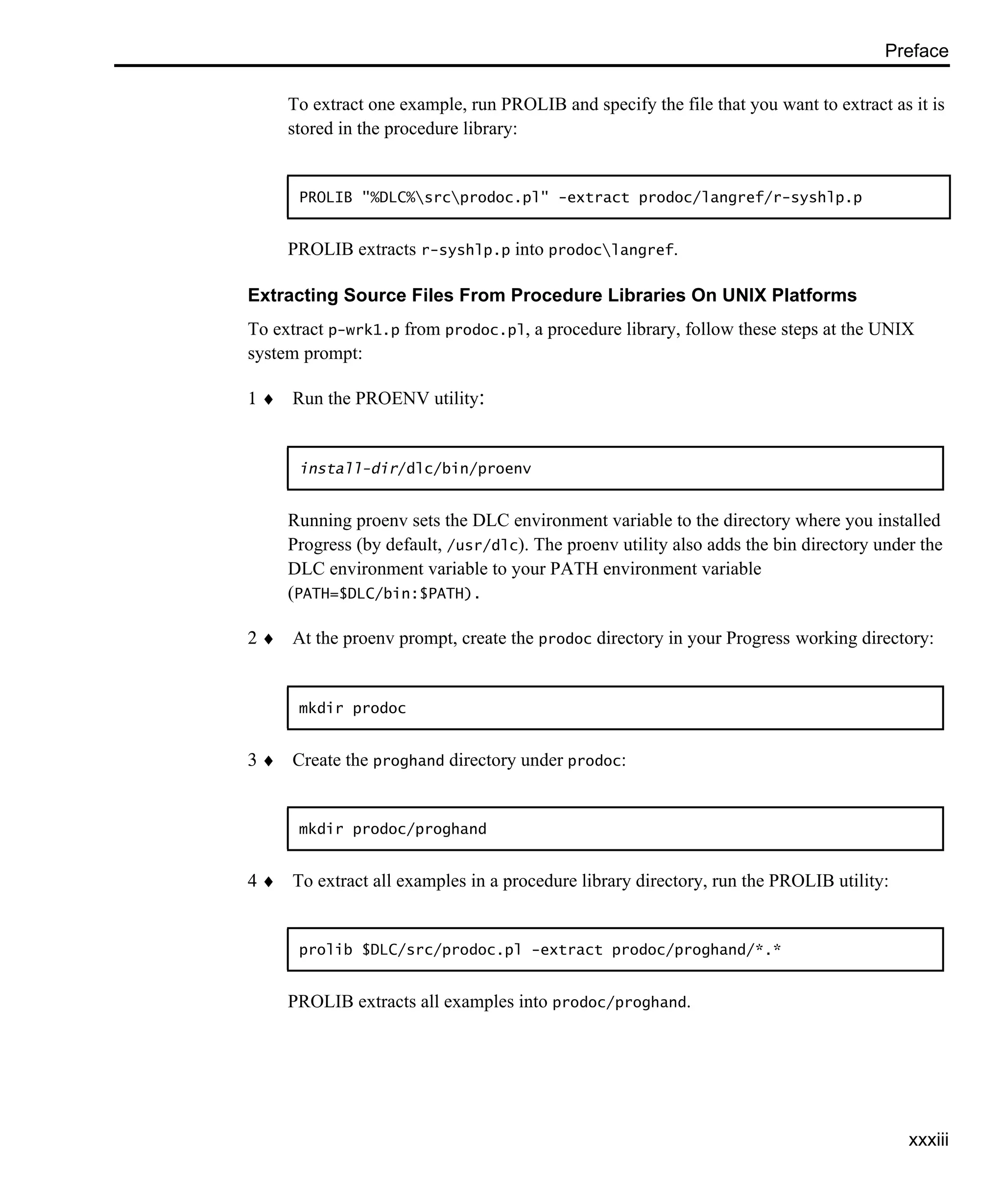 Preface xxxiii To extract one example, run PROLIB and specify the file that you want to extract as it is stored in the procedure library: PROLIB extracts r-syshlp.p into prodoclangref. Extracting Source Files From Procedure Libraries On UNIX Platforms To extract p-wrk1.p from prodoc.pl, a procedure library, follow these steps at the UNIX system prompt: 1 ♦ Run the PROENV utility: Running proenv sets the DLC environment variable to the directory where you installed Progress (by default, /usr/dlc). The proenv utility also adds the bin directory under the DLC environment variable to your PATH environment variable (PATH=$DLC/bin:$PATH). 2 ♦ At the proenv prompt, create the prodoc directory in your Progress working directory: 3 ♦ Create the proghand directory under prodoc: 4 ♦ To extract all examples in a procedure library directory, run the PROLIB utility: PROLIB extracts all examples into prodoc/proghand. PROLIB "%DLC%srcprodoc.pl" -extract prodoc/langref/r-syshlp.p install-dir/dlc/bin/proenv mkdir prodoc mkdir prodoc/proghand prolib $DLC/src/prodoc.pl -extract prodoc/proghand/*.* 