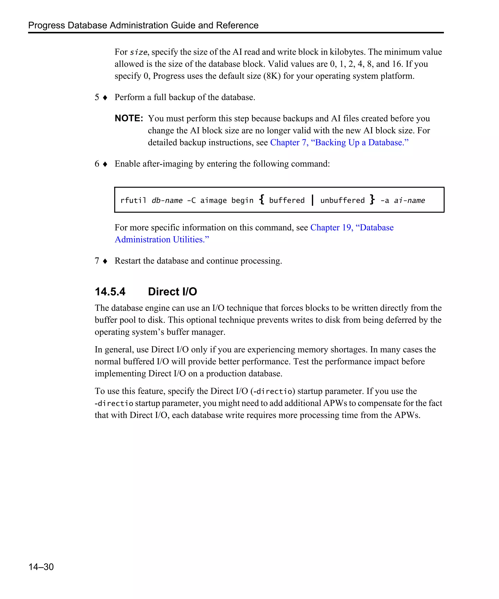 Progress Database Administration Guide and Reference 14–30 For size, specify the size of the AI read and write block in kilobytes. The minimum value allowed is the size of the database block. Valid values are 0, 1, 2, 4, 8, and 16. If you specify 0, Progress uses the default size (8K) for your operating system platform. 5 ♦ Perform a full backup of the database. NOTE: You must perform this step because backups and AI files created before you change the AI block size are no longer valid with the new AI block size. For detailed backup instructions, see Chapter 7, “Backing Up a Database.” 6 ♦ Enable after-imaging by entering the following command: For more specific information on this command, see Chapter 19, “Database Administration Utilities.” 7 ♦ Restart the database and continue processing. 14.5.4 Direct I/O The database engine can use an I/O technique that forces blocks to be written directly from the buffer pool to disk. This optional technique prevents writes to disk from being deferred by the operating system’s buffer manager. In general, use Direct I/O only if you are experiencing memory shortages. In many cases the normal buffered I/O will provide better performance. Test the performance impact before implementing Direct I/O on a production database. To use this feature, specify the Direct I/O (-directio) startup parameter. If you use the -directio startup parameter, you might need to add additional APWs to compensate for the fact that with Direct I/O, each database write requires more processing time from the APWs. rfutil db-name -C aimage begin { buffered | unbuffered } -a ai-name 