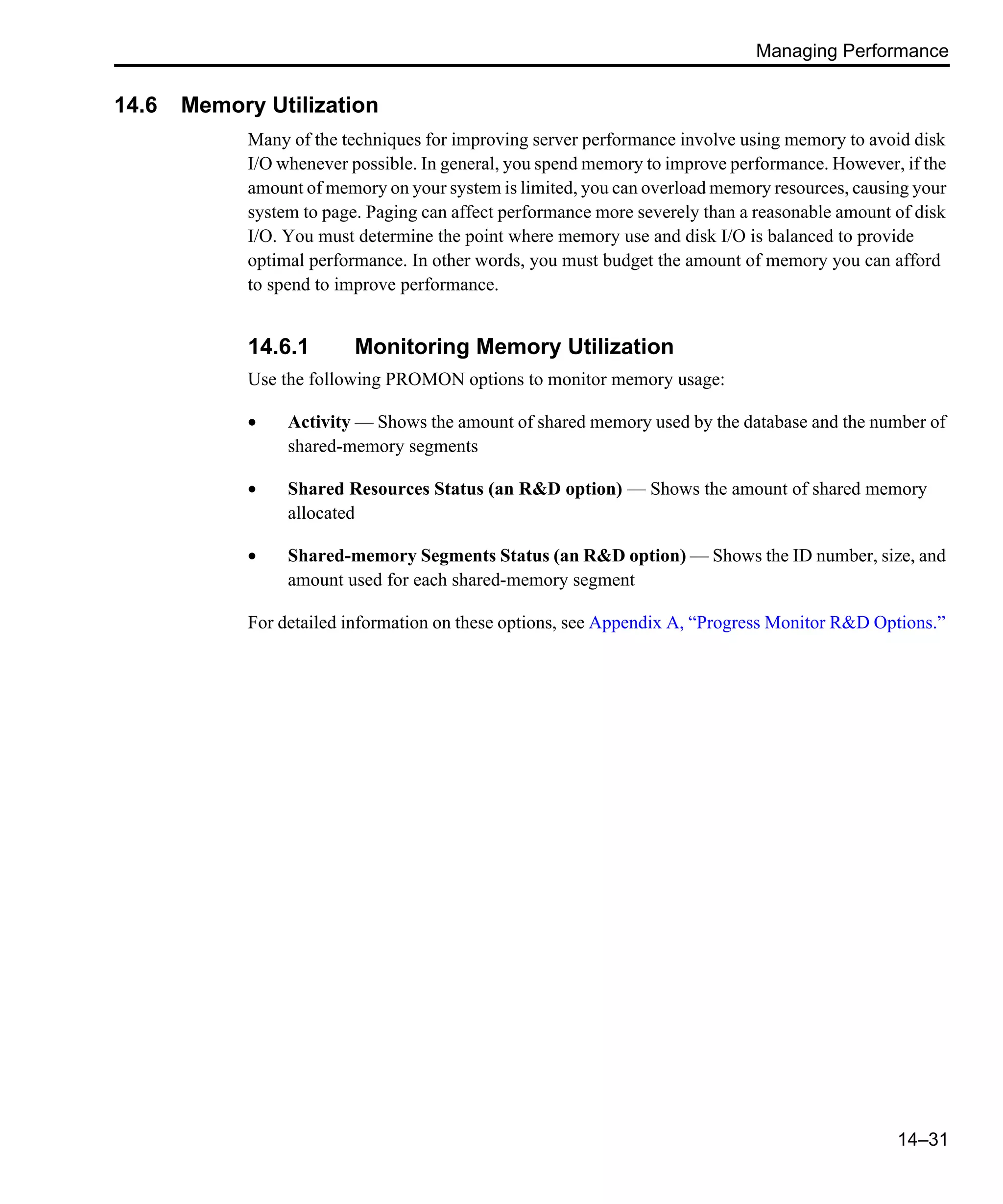 Managing Performance 14–31 14.6 Memory Utilization Many of the techniques for improving server performance involve using memory to avoid disk I/O whenever possible. In general, you spend memory to improve performance. However, if the amount of memory on your system is limited, you can overload memory resources, causing your system to page. Paging can affect performance more severely than a reasonable amount of disk I/O. You must determine the point where memory use and disk I/O is balanced to provide optimal performance. In other words, you must budget the amount of memory you can afford to spend to improve performance. 14.6.1 Monitoring Memory Utilization Use the following PROMON options to monitor memory usage: • Activity — Shows the amount of shared memory used by the database and the number of shared-memory segments • Shared Resources Status (an R&D option) — Shows the amount of shared memory allocated • Shared-memory Segments Status (an R&D option) — Shows the ID number, size, and amount used for each shared-memory segment For detailed information on these options, see Appendix A, “Progress Monitor R&D Options.” 
