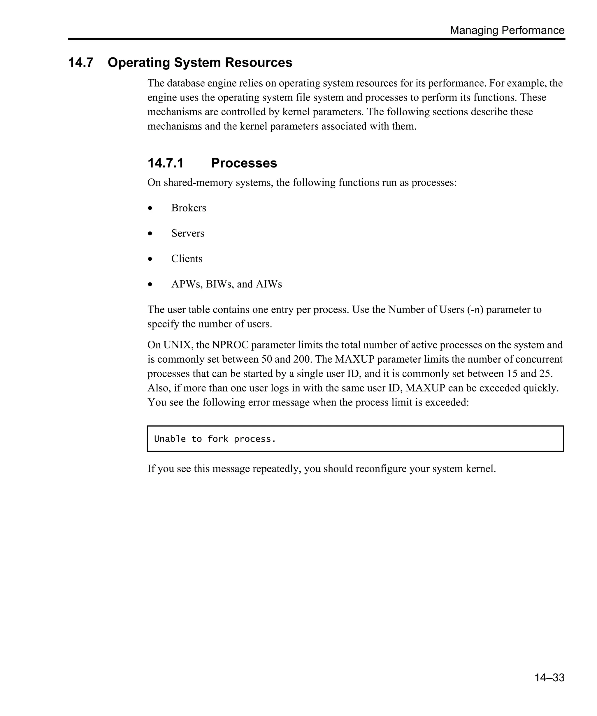 Managing Performance 14–33 14.7 Operating System Resources The database engine relies on operating system resources for its performance. For example, the engine uses the operating system file system and processes to perform its functions. These mechanisms are controlled by kernel parameters. The following sections describe these mechanisms and the kernel parameters associated with them. 14.7.1 Processes On shared-memory systems, the following functions run as processes: • Brokers • Servers • Clients • APWs, BIWs, and AIWs The user table contains one entry per process. Use the Number of Users (-n) parameter to specify the number of users. On UNIX, the NPROC parameter limits the total number of active processes on the system and is commonly set between 50 and 200. The MAXUP parameter limits the number of concurrent processes that can be started by a single user ID, and it is commonly set between 15 and 25. Also, if more than one user logs in with the same user ID, MAXUP can be exceeded quickly. You see the following error message when the process limit is exceeded: If you see this message repeatedly, you should reconfigure your system kernel. Unable to fork process. 