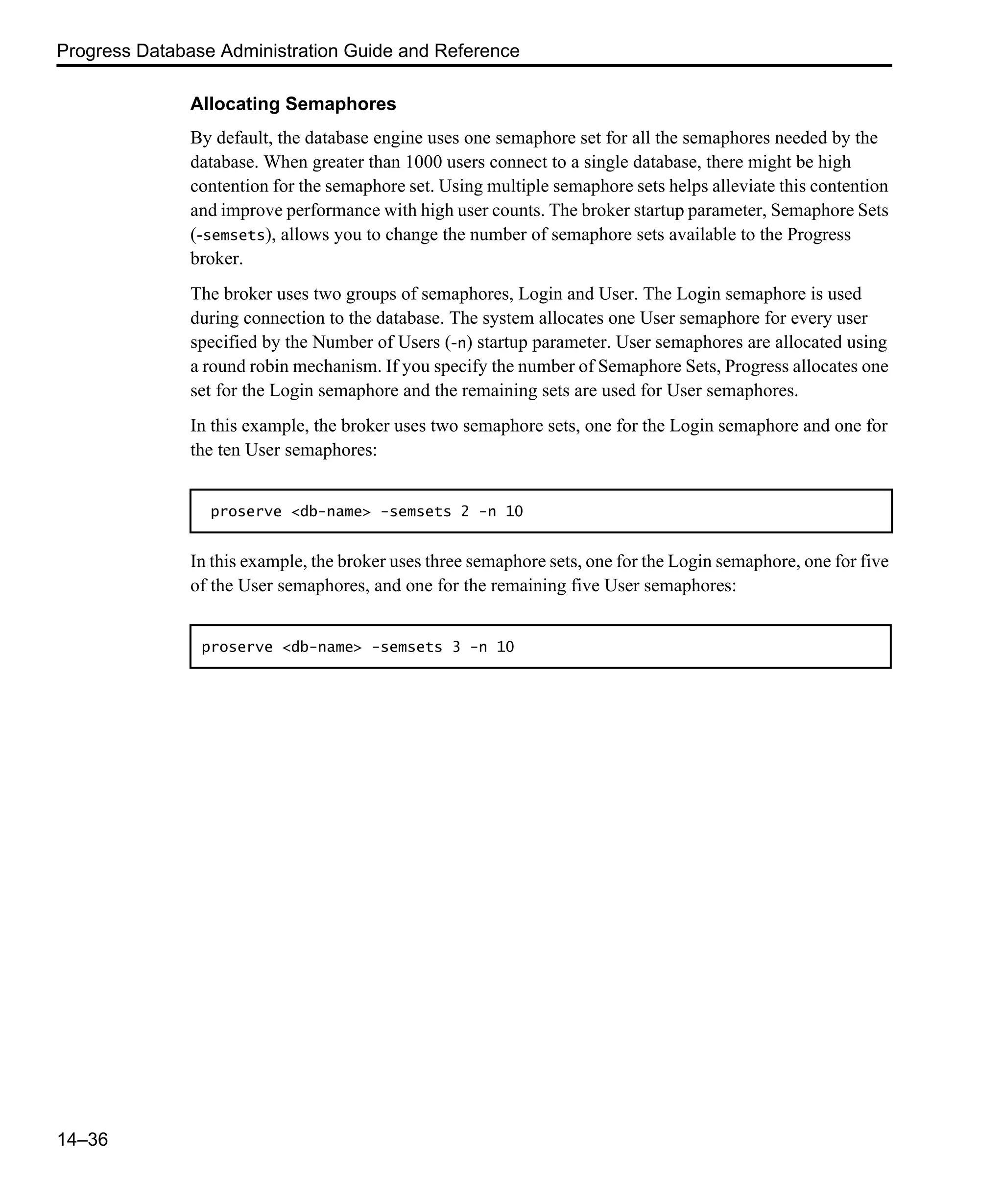 Progress Database Administration Guide and Reference 14–36 Allocating Semaphores By default, the database engine uses one semaphore set for all the semaphores needed by the database. When greater than 1000 users connect to a single database, there might be high contention for the semaphore set. Using multiple semaphore sets helps alleviate this contention and improve performance with high user counts. The broker startup parameter, Semaphore Sets (-semsets), allows you to change the number of semaphore sets available to the Progress broker. The broker uses two groups of semaphores, Login and User. The Login semaphore is used during connection to the database. The system allocates one User semaphore for every user specified by the Number of Users (-n) startup parameter. User semaphores are allocated using a round robin mechanism. If you specify the number of Semaphore Sets, Progress allocates one set for the Login semaphore and the remaining sets are used for User semaphores. In this example, the broker uses two semaphore sets, one for the Login semaphore and one for the ten User semaphores: In this example, the broker uses three semaphore sets, one for the Login semaphore, one for five of the User semaphores, and one for the remaining five User semaphores: proserve <db-name> -semsets 2 -n 10 proserve <db-name> -semsets 3 -n 10 