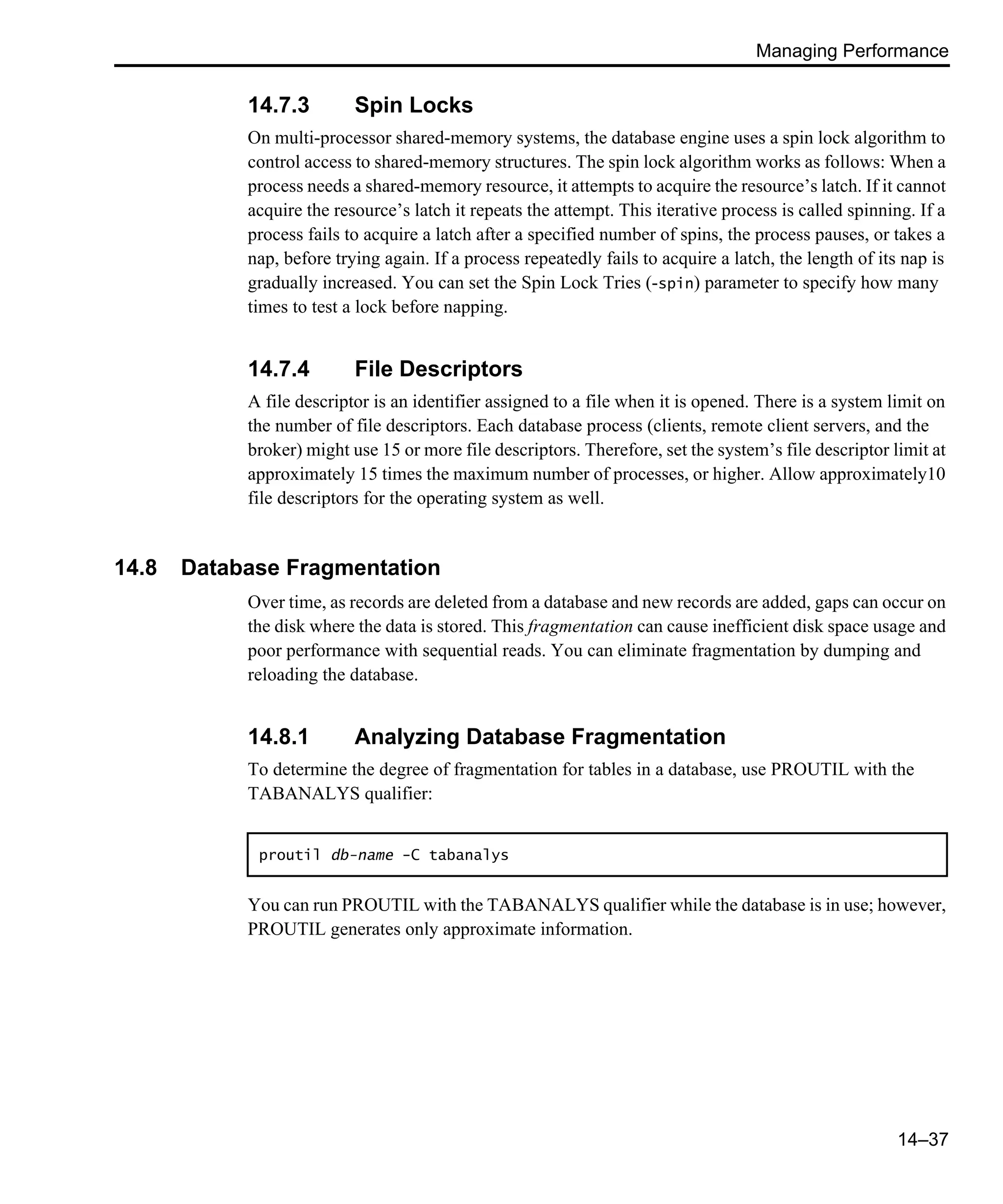 Managing Performance 14–37 14.7.3 Spin Locks On multi-processor shared-memory systems, the database engine uses a spin lock algorithm to control access to shared-memory structures. The spin lock algorithm works as follows: When a process needs a shared-memory resource, it attempts to acquire the resource’s latch. If it cannot acquire the resource’s latch it repeats the attempt. This iterative process is called spinning. If a process fails to acquire a latch after a specified number of spins, the process pauses, or takes a nap, before trying again. If a process repeatedly fails to acquire a latch, the length of its nap is gradually increased. You can set the Spin Lock Tries (-spin) parameter to specify how many times to test a lock before napping. 14.7.4 File Descriptors A file descriptor is an identifier assigned to a file when it is opened. There is a system limit on the number of file descriptors. Each database process (clients, remote client servers, and the broker) might use 15 or more file descriptors. Therefore, set the system’s file descriptor limit at approximately 15 times the maximum number of processes, or higher. Allow approximately10 file descriptors for the operating system as well. 14.8 Database Fragmentation Over time, as records are deleted from a database and new records are added, gaps can occur on the disk where the data is stored. This fragmentation can cause inefficient disk space usage and poor performance with sequential reads. You can eliminate fragmentation by dumping and reloading the database. 14.8.1 Analyzing Database Fragmentation To determine the degree of fragmentation for tables in a database, use PROUTIL with the TABANALYS qualifier: You can run PROUTIL with the TABANALYS qualifier while the database is in use; however, PROUTIL generates only approximate information. proutil db-name -C tabanalys 