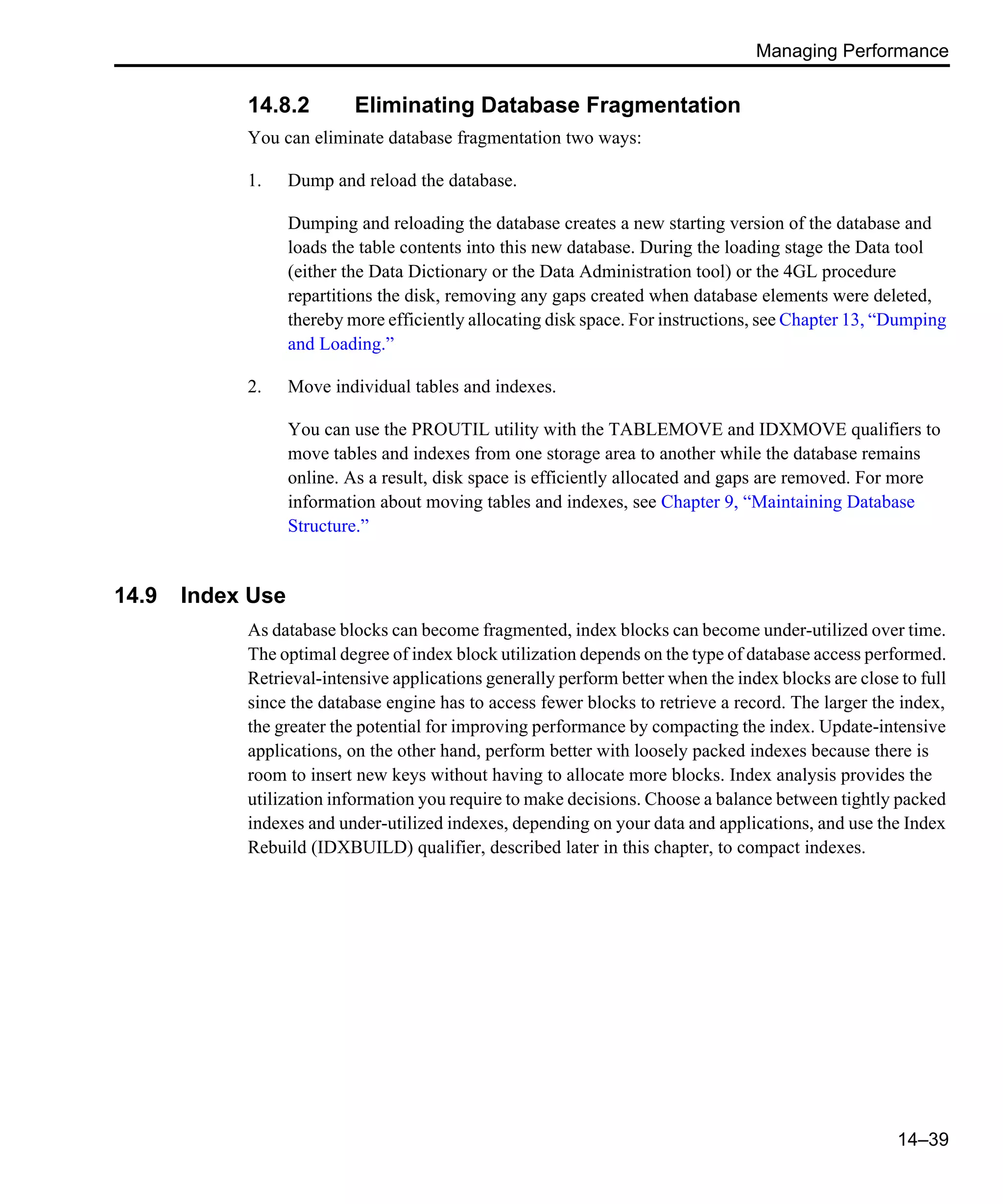 Managing Performance 14–39 14.8.2 Eliminating Database Fragmentation You can eliminate database fragmentation two ways: 1. Dump and reload the database. Dumping and reloading the database creates a new starting version of the database and loads the table contents into this new database. During the loading stage the Data tool (either the Data Dictionary or the Data Administration tool) or the 4GL procedure repartitions the disk, removing any gaps created when database elements were deleted, thereby more efficiently allocating disk space. For instructions, see Chapter 13, “Dumping and Loading.” 2. Move individual tables and indexes. You can use the PROUTIL utility with the TABLEMOVE and IDXMOVE qualifiers to move tables and indexes from one storage area to another while the database remains online. As a result, disk space is efficiently allocated and gaps are removed. For more information about moving tables and indexes, see Chapter 9, “Maintaining Database Structure.” 14.9 Index Use As database blocks can become fragmented, index blocks can become under-utilized over time. The optimal degree of index block utilization depends on the type of database access performed. Retrieval-intensive applications generally perform better when the index blocks are close to full since the database engine has to access fewer blocks to retrieve a record. The larger the index, the greater the potential for improving performance by compacting the index. Update-intensive applications, on the other hand, perform better with loosely packed indexes because there is room to insert new keys without having to allocate more blocks. Index analysis provides the utilization information you require to make decisions. Choose a balance between tightly packed indexes and under-utilized indexes, depending on your data and applications, and use the Index Rebuild (IDXBUILD) qualifier, described later in this chapter, to compact indexes. 