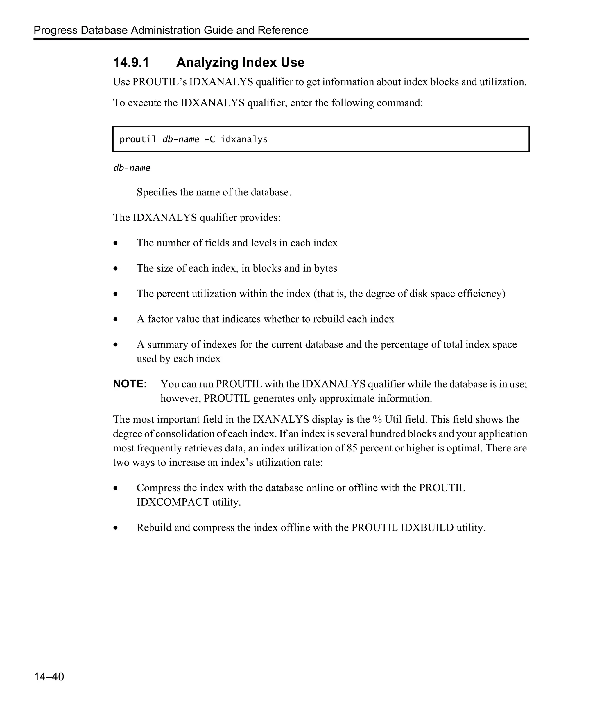 Progress Database Administration Guide and Reference 14–40 14.9.1 Analyzing Index Use Use PROUTIL’s IDXANALYS qualifier to get information about index blocks and utilization. To execute the IDXANALYS qualifier, enter the following command: db-name Specifies the name of the database. The IDXANALYS qualifier provides: • The number of fields and levels in each index • The size of each index, in blocks and in bytes • The percent utilization within the index (that is, the degree of disk space efficiency) • A factor value that indicates whether to rebuild each index • A summary of indexes for the current database and the percentage of total index space used by each index NOTE: You can run PROUTIL with the IDXANALYS qualifier while the database is in use; however, PROUTIL generates only approximate information. The most important field in the IXANALYS display is the % Util field. This field shows the degree of consolidation of each index. If an index is several hundred blocks and your application most frequently retrieves data, an index utilization of 85 percent or higher is optimal. There are two ways to increase an index’s utilization rate: • Compress the index with the database online or offline with the PROUTIL IDXCOMPACT utility. • Rebuild and compress the index offline with the PROUTIL IDXBUILD utility. proutil db-name -C idxanalys 