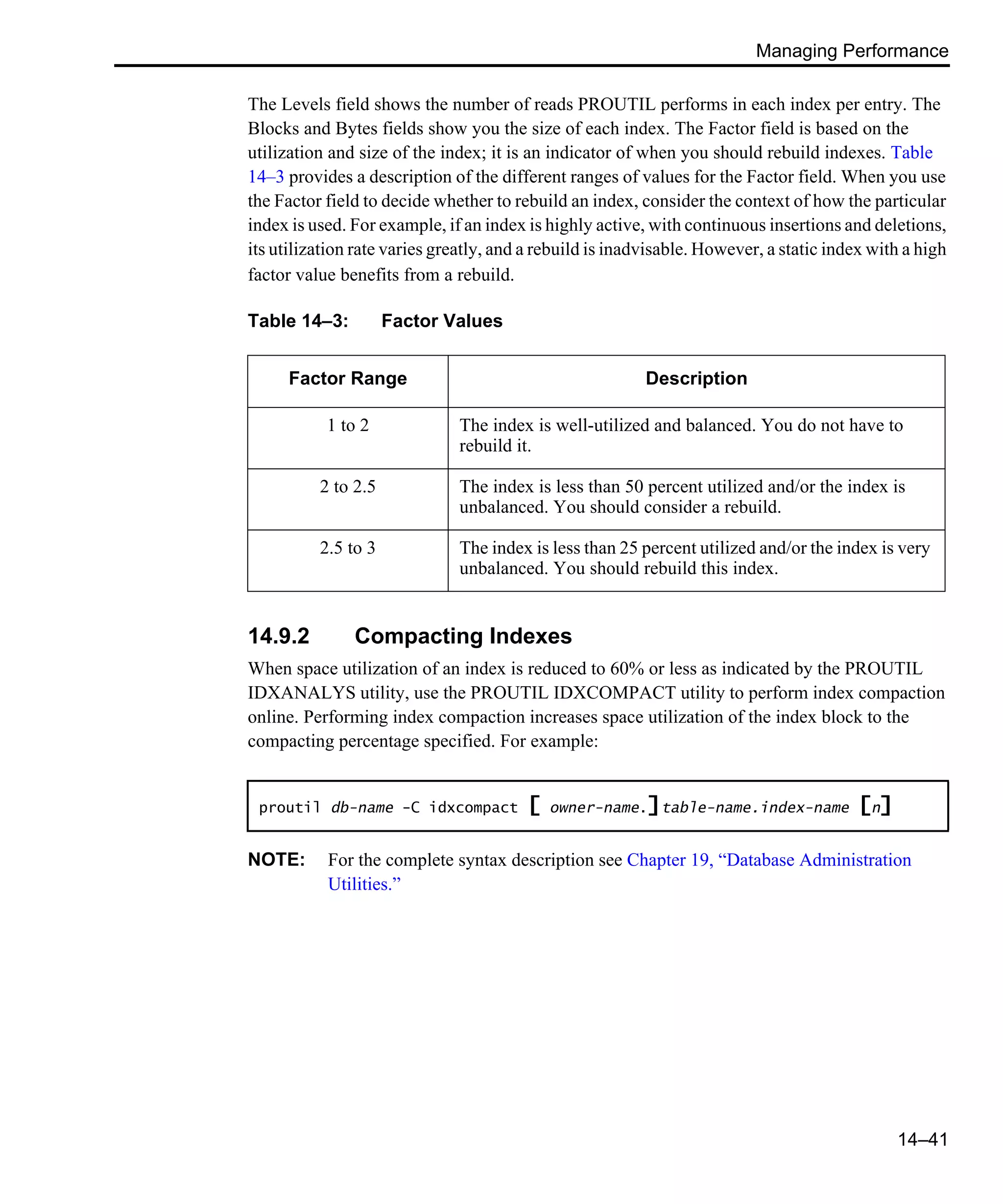 Managing Performance 14–41 The Levels field shows the number of reads PROUTIL performs in each index per entry. The Blocks and Bytes fields show you the size of each index. The Factor field is based on the utilization and size of the index; it is an indicator of when you should rebuild indexes. Table 14–3 provides a description of the different ranges of values for the Factor field. When you use the Factor field to decide whether to rebuild an index, consider the context of how the particular index is used. For example, if an index is highly active, with continuous insertions and deletions, its utilization rate varies greatly, and a rebuild is inadvisable. However, a static index with a high factor value benefits from a rebuild. 14.9.2 Compacting Indexes When space utilization of an index is reduced to 60% or less as indicated by the PROUTIL IDXANALYS utility, use the PROUTIL IDXCOMPACT utility to perform index compaction online. Performing index compaction increases space utilization of the index block to the compacting percentage specified. For example: NOTE: For the complete syntax description see Chapter 19, “Database Administration Utilities.” Table 14–3: Factor Values Factor Range Description 1 to 2 The index is well-utilized and balanced. You do not have to rebuild it. 2 to 2.5 The index is less than 50 percent utilized and/or the index is unbalanced. You should consider a rebuild. 2.5 to 3 The index is less than 25 percent utilized and/or the index is very unbalanced. You should rebuild this index. proutil db-name -C idxcompact [ owner-name.]table-name.index-name [n] 