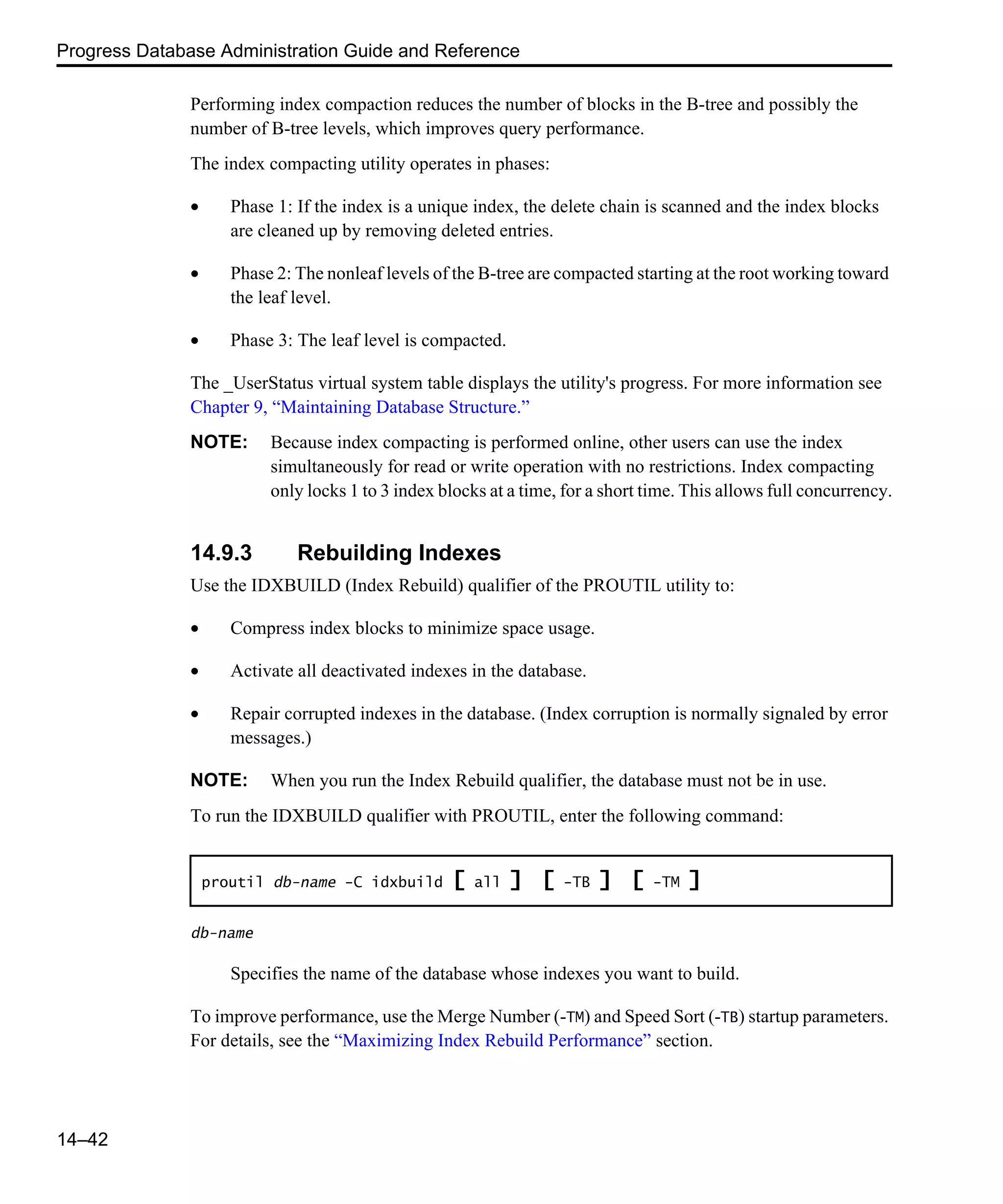 Progress Database Administration Guide and Reference 14–42 Performing index compaction reduces the number of blocks in the B-tree and possibly the number of B-tree levels, which improves query performance. The index compacting utility operates in phases: • Phase 1: If the index is a unique index, the delete chain is scanned and the index blocks are cleaned up by removing deleted entries. • Phase 2: The nonleaf levels of the B-tree are compacted starting at the root working toward the leaf level. • Phase 3: The leaf level is compacted. The _UserStatus virtual system table displays the utility's progress. For more information see Chapter 9, “Maintaining Database Structure.” NOTE: Because index compacting is performed online, other users can use the index simultaneously for read or write operation with no restrictions. Index compacting only locks 1 to 3 index blocks at a time, for a short time. This allows full concurrency. 14.9.3 Rebuilding Indexes Use the IDXBUILD (Index Rebuild) qualifier of the PROUTIL utility to: • Compress index blocks to minimize space usage. • Activate all deactivated indexes in the database. • Repair corrupted indexes in the database. (Index corruption is normally signaled by error messages.) NOTE: When you run the Index Rebuild qualifier, the database must not be in use. To run the IDXBUILD qualifier with PROUTIL, enter the following command: db-name Specifies the name of the database whose indexes you want to build. To improve performance, use the Merge Number (-TM) and Speed Sort (-TB) startup parameters. For details, see the “Maximizing Index Rebuild Performance” section. proutil db-name -C idxbuild [ all ] [ -TB ] [ -TM ] 