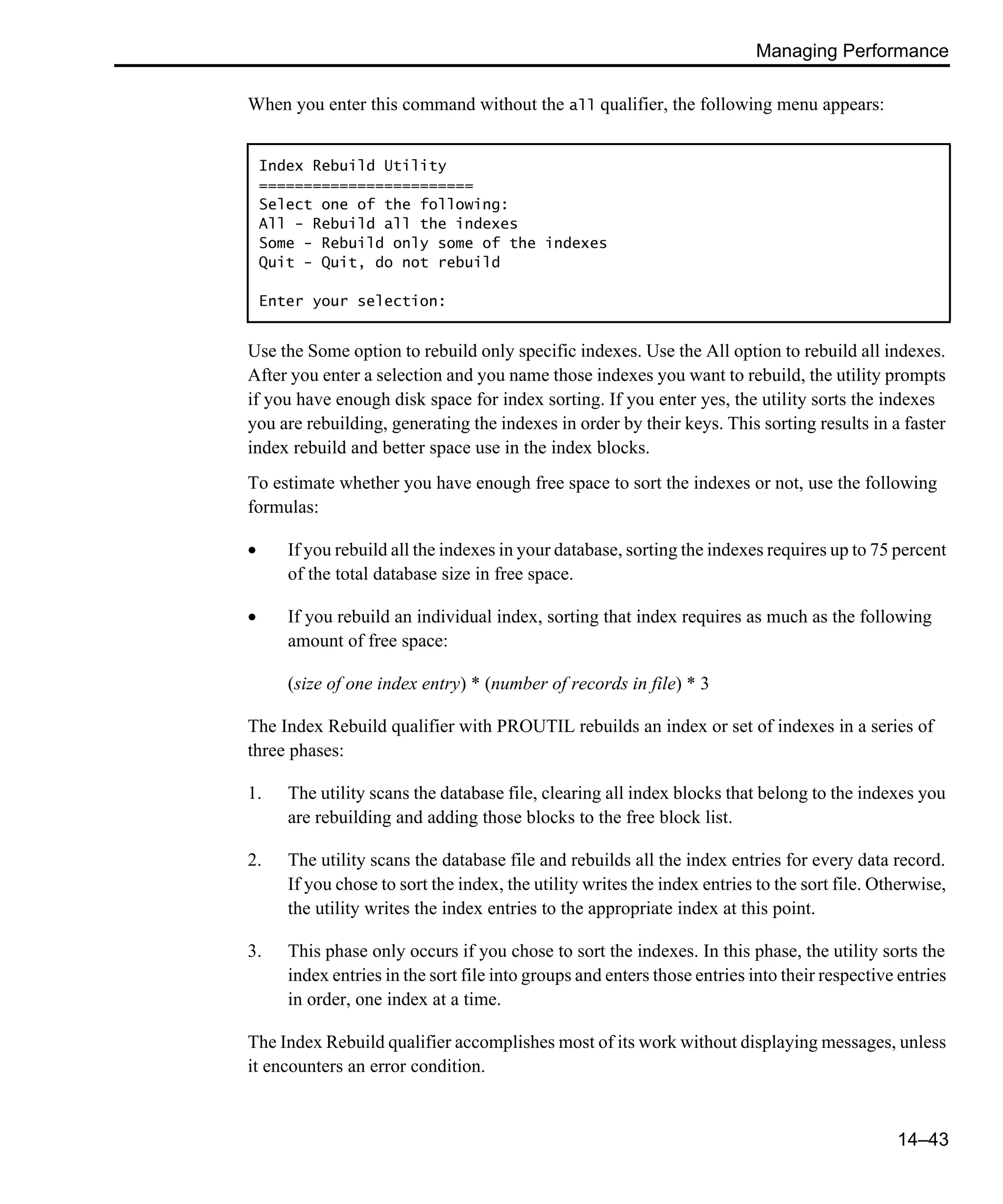 Managing Performance 14–43 When you enter this command without the all qualifier, the following menu appears: Use the Some option to rebuild only specific indexes. Use the All option to rebuild all indexes. After you enter a selection and you name those indexes you want to rebuild, the utility prompts if you have enough disk space for index sorting. If you enter yes, the utility sorts the indexes you are rebuilding, generating the indexes in order by their keys. This sorting results in a faster index rebuild and better space use in the index blocks. To estimate whether you have enough free space to sort the indexes or not, use the following formulas: • If you rebuild all the indexes in your database, sorting the indexes requires up to 75 percent of the total database size in free space. • If you rebuild an individual index, sorting that index requires as much as the following amount of free space: (size of one index entry) * (number of records in file) * 3 The Index Rebuild qualifier with PROUTIL rebuilds an index or set of indexes in a series of three phases: 1. The utility scans the database file, clearing all index blocks that belong to the indexes you are rebuilding and adding those blocks to the free block list. 2. The utility scans the database file and rebuilds all the index entries for every data record. If you chose to sort the index, the utility writes the index entries to the sort file. Otherwise, the utility writes the index entries to the appropriate index at this point. 3. This phase only occurs if you chose to sort the indexes. In this phase, the utility sorts the index entries in the sort file into groups and enters those entries into their respective entries in order, one index at a time. The Index Rebuild qualifier accomplishes most of its work without displaying messages, unless it encounters an error condition. Index Rebuild Utility ======================== Select one of the following: All - Rebuild all the indexes Some - Rebuild only some of the indexes Quit - Quit, do not rebuild Enter your selection: 