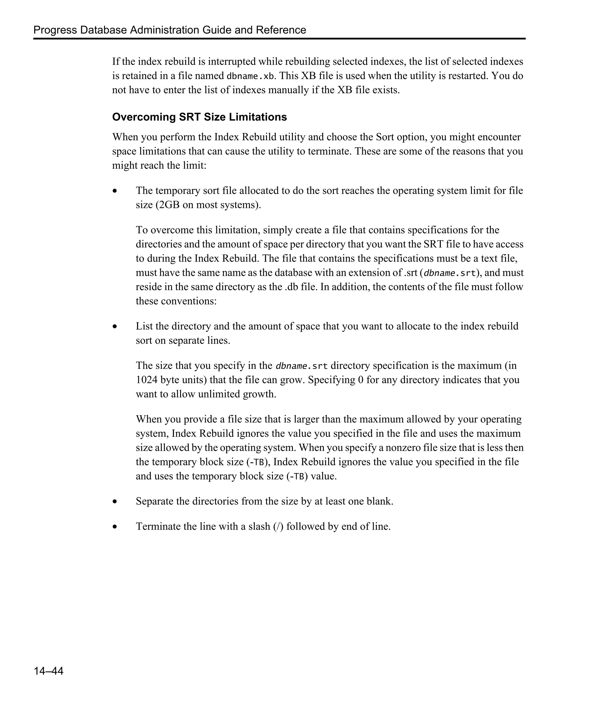Progress Database Administration Guide and Reference 14–44 If the index rebuild is interrupted while rebuilding selected indexes, the list of selected indexes is retained in a file named dbname.xb. This XB file is used when the utility is restarted. You do not have to enter the list of indexes manually if the XB file exists. Overcoming SRT Size Limitations When you perform the Index Rebuild utility and choose the Sort option, you might encounter space limitations that can cause the utility to terminate. These are some of the reasons that you might reach the limit: • The temporary sort file allocated to do the sort reaches the operating system limit for file size (2GB on most systems). To overcome this limitation, simply create a file that contains specifications for the directories and the amount of space per directory that you want the SRT file to have access to during the Index Rebuild. The file that contains the specifications must be a text file, must have the same name as the database with an extension of .srt (dbname.srt), and must reside in the same directory as the .db file. In addition, the contents of the file must follow these conventions: • List the directory and the amount of space that you want to allocate to the index rebuild sort on separate lines. The size that you specify in the dbname.srt directory specification is the maximum (in 1024 byte units) that the file can grow. Specifying 0 for any directory indicates that you want to allow unlimited growth. When you provide a file size that is larger than the maximum allowed by your operating system, Index Rebuild ignores the value you specified in the file and uses the maximum size allowed by the operating system. When you specify a nonzero file size that is less then the temporary block size (-TB), Index Rebuild ignores the value you specified in the file and uses the temporary block size (-TB) value. • Separate the directories from the size by at least one blank. • Terminate the line with a slash (/) followed by end of line. 