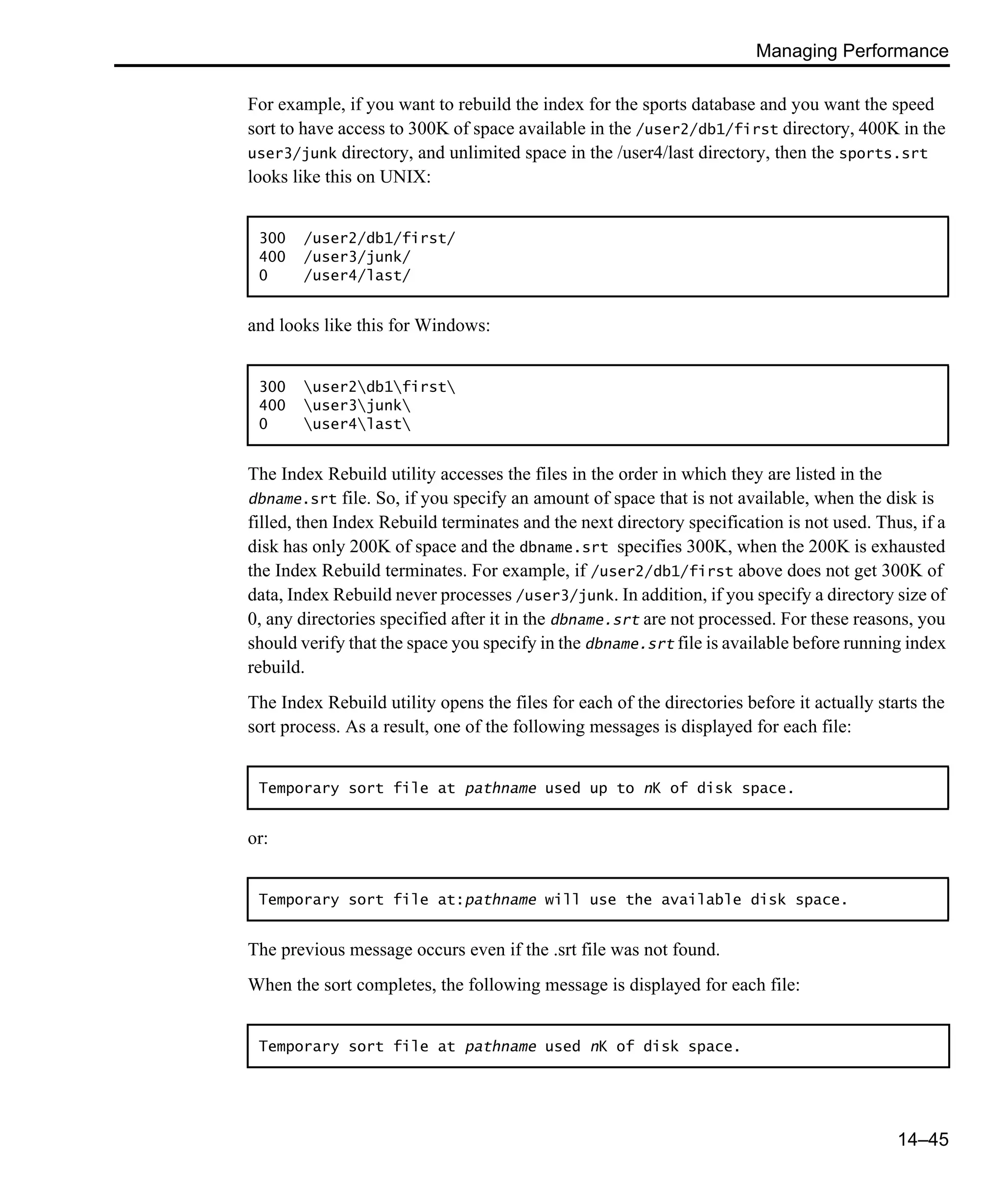 Managing Performance 14–45 For example, if you want to rebuild the index for the sports database and you want the speed sort to have access to 300K of space available in the /user2/db1/first directory, 400K in the user3/junk directory, and unlimited space in the /user4/last directory, then the sports.srt looks like this on UNIX: and looks like this for Windows: The Index Rebuild utility accesses the files in the order in which they are listed in the dbname.srt file. So, if you specify an amount of space that is not available, when the disk is filled, then Index Rebuild terminates and the next directory specification is not used. Thus, if a disk has only 200K of space and the dbname.srt specifies 300K, when the 200K is exhausted the Index Rebuild terminates. For example, if /user2/db1/first above does not get 300K of data, Index Rebuild never processes /user3/junk. In addition, if you specify a directory size of 0, any directories specified after it in the dbname.srt are not processed. For these reasons, you should verify that the space you specify in the dbname.srt file is available before running index rebuild. The Index Rebuild utility opens the files for each of the directories before it actually starts the sort process. As a result, one of the following messages is displayed for each file: or: The previous message occurs even if the .srt file was not found. When the sort completes, the following message is displayed for each file: 300 /user2/db1/first/ 400 /user3/junk/ 0 /user4/last/ 300 user2db1first 400 user3junk 0 user4last Temporary sort file at pathname used up to nK of disk space. Temporary sort file at:pathname will use the available disk space. Temporary sort file at pathname used nK of disk space. 